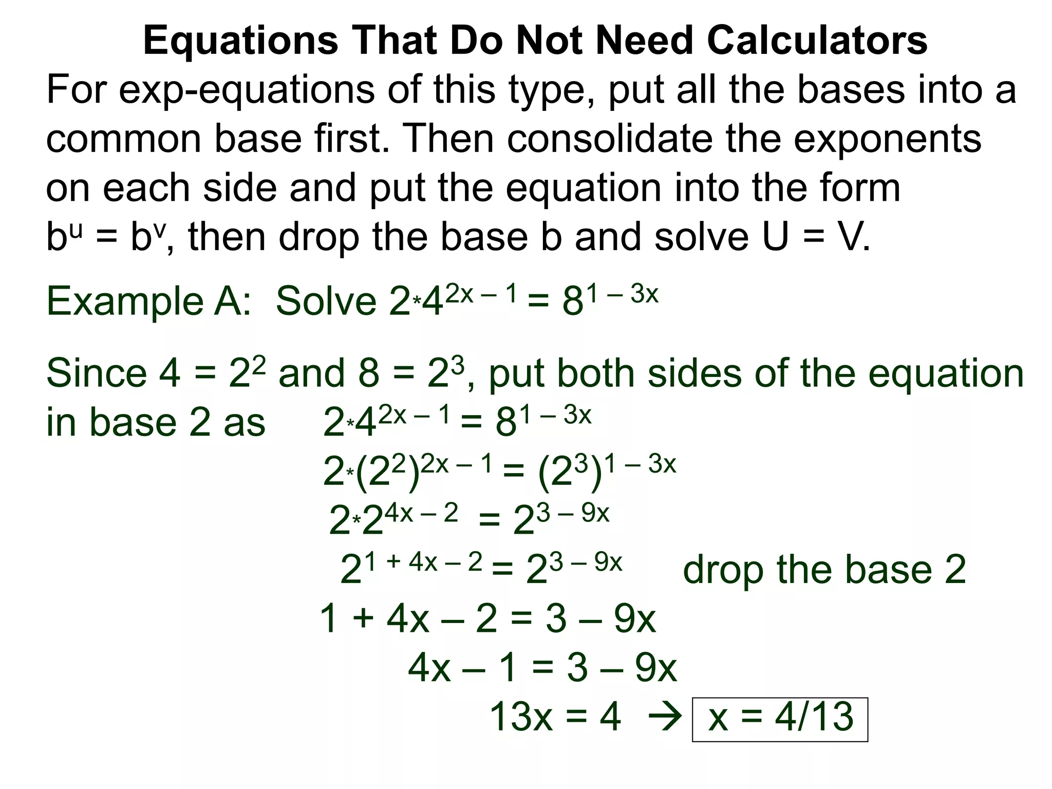 Example A: Solve 2*42x – 1 = 81 – 3x
Since 4 = 22 and 8 = 23, put both sides of the equation
in base 2 as 2*42x – 1 = 81 – 3x
2*(22)2x – 1 = (23)1 – 3x
2*24x – 2 = 23 – 9x
21 + 4x – 2 = 23 – 9x drop the base 2
1 + 4x – 2 = 3 – 9x
4x – 1 = 3 – 9x
13x = 4  x = 4/13
Equations That Do Not Need Calculators
For exp-equations of this type, put all the bases into a
common base first. Then consolidate the exponents
on each side and put the equation into the form
bu = bv, then drop the base b and solve U = V.
 