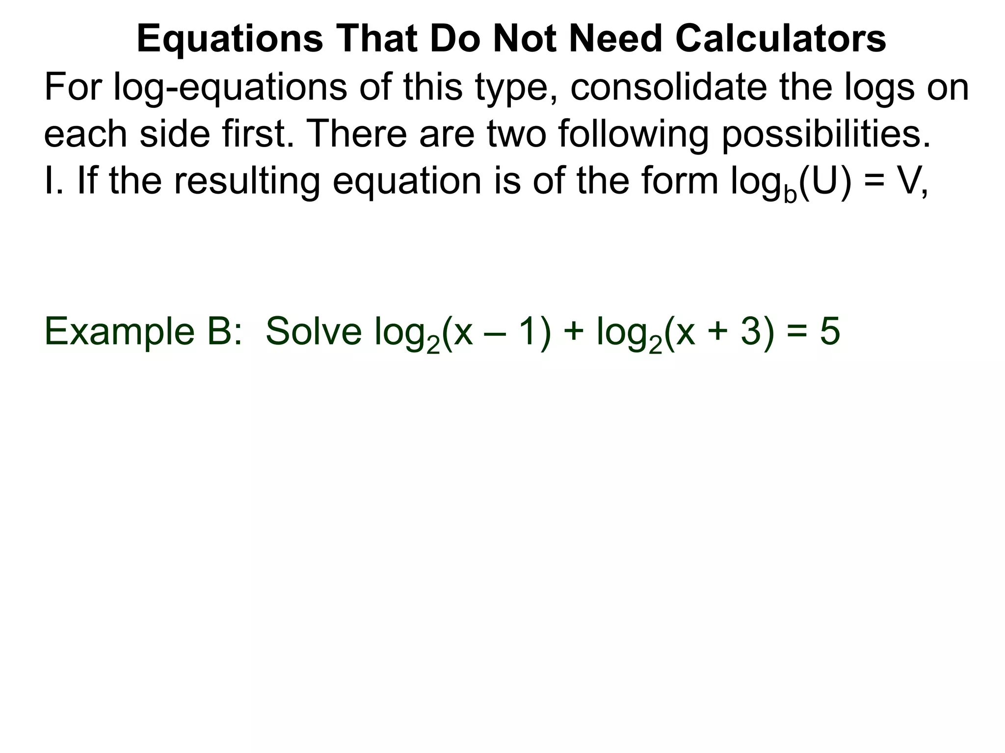 For log-equations of this type, consolidate the logs on
each side first. There are two following possibilities.
I. If the resulting equation is of the form logb(U) = V,
Equations That Do Not Need Calculators
Example B: Solve log2(x – 1) + log2(x + 3) = 5
 