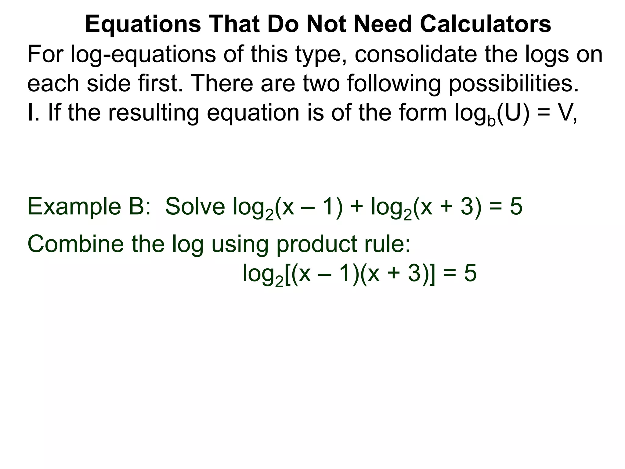 Example B: Solve log2(x – 1) + log2(x + 3) = 5
Combine the log using product rule:
log2[(x – 1)(x + 3)] = 5
Equations That Do Not Need Calculators
For log-equations of this type, consolidate the logs on
each side first. There are two following possibilities.
I. If the resulting equation is of the form logb(U) = V,
 