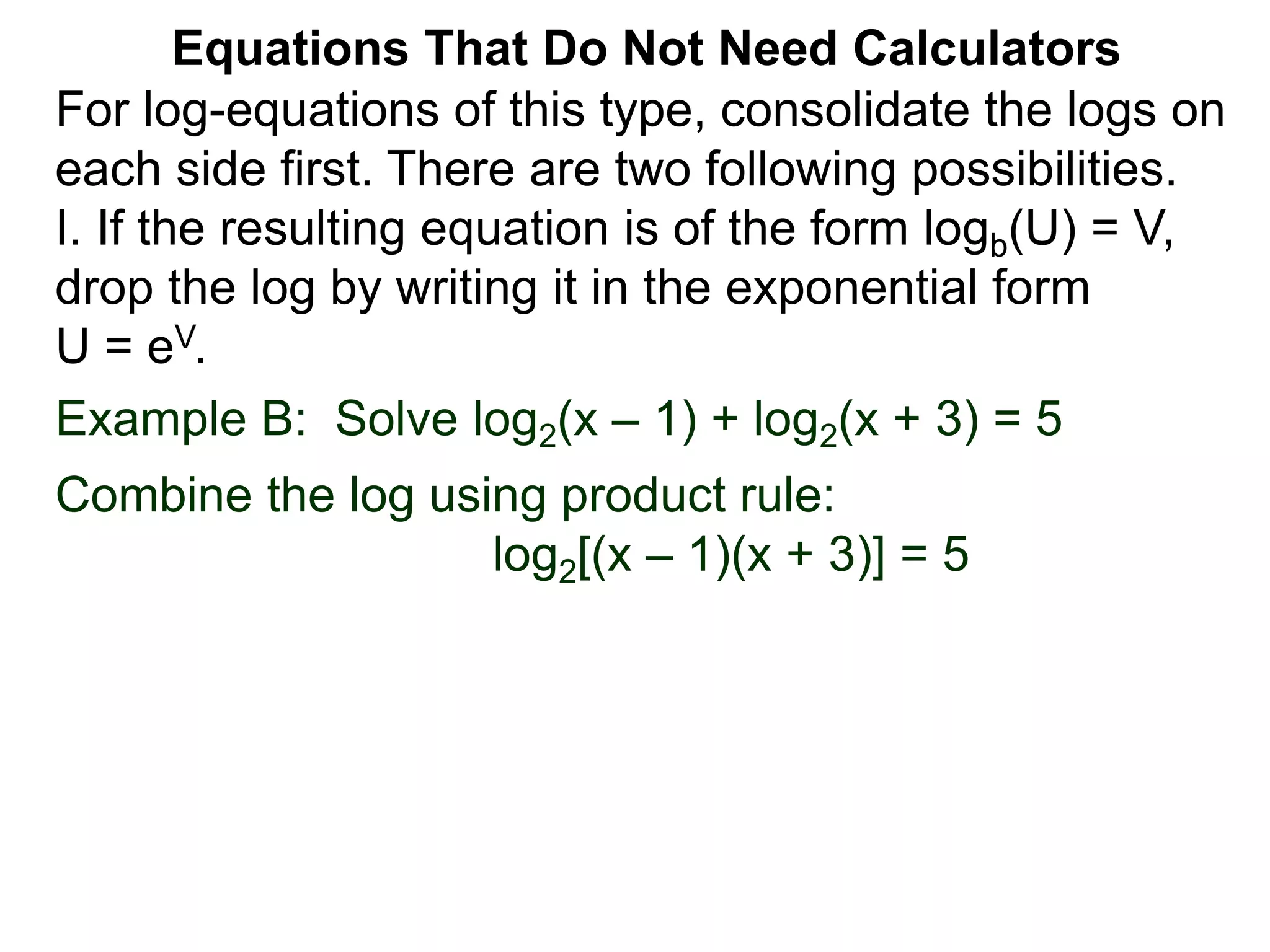 Example B: Solve log2(x – 1) + log2(x + 3) = 5
Combine the log using product rule:
log2[(x – 1)(x + 3)] = 5
Equations That Do Not Need Calculators
For log-equations of this type, consolidate the logs on
each side first. There are two following possibilities.
I. If the resulting equation is of the form logb(U) = V,
drop the log by writing it in the exponential form
U = eV.
 