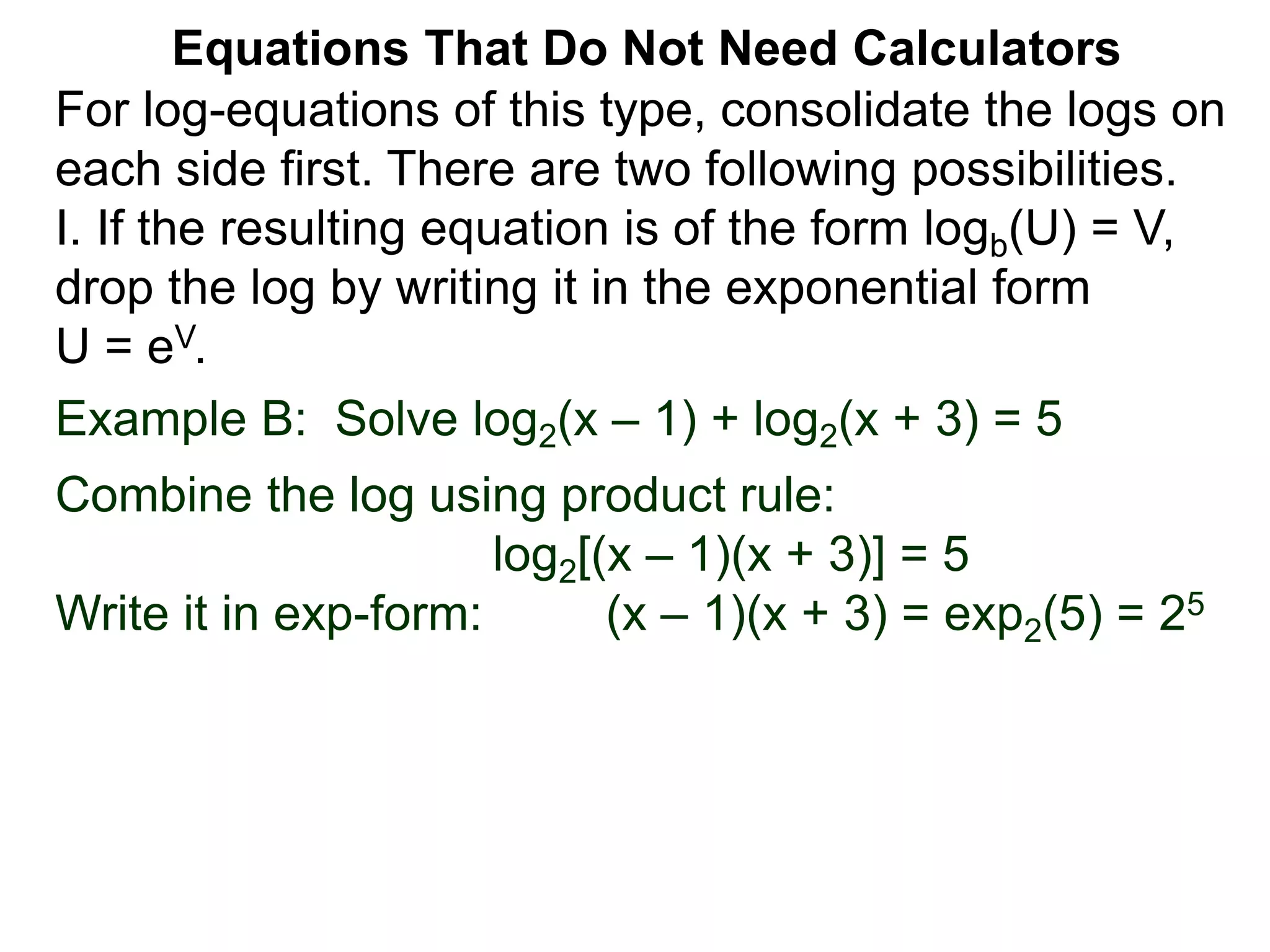 Example B: Solve log2(x – 1) + log2(x + 3) = 5
Combine the log using product rule:
log2[(x – 1)(x + 3)] = 5
Write it in exp-form: (x – 1)(x + 3) = exp2(5) = 25
Equations That Do Not Need Calculators
For log-equations of this type, consolidate the logs on
each side first. There are two following possibilities.
I. If the resulting equation is of the form logb(U) = V,
drop the log by writing it in the exponential form
U = eV.
 