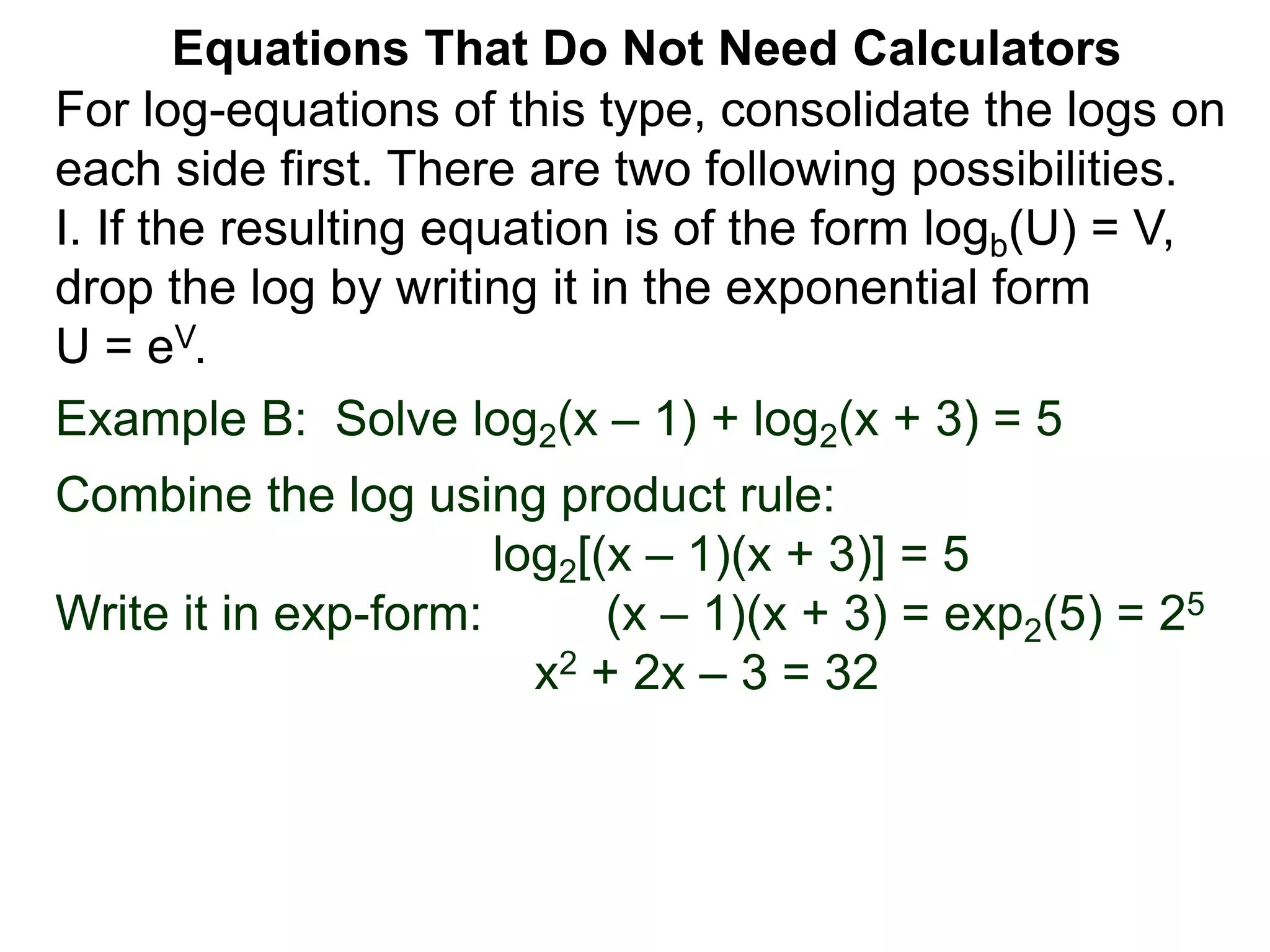 Example B: Solve log2(x – 1) + log2(x + 3) = 5
Combine the log using product rule:
log2[(x – 1)(x + 3)] = 5
Write it in exp-form: (x – 1)(x + 3) = exp2(5) = 25
x2 + 2x – 3 = 32
Equations That Do Not Need Calculators
For log-equations of this type, consolidate the logs on
each side first. There are two following possibilities.
I. If the resulting equation is of the form logb(U) = V,
drop the log by writing it in the exponential form
U = eV.
 
