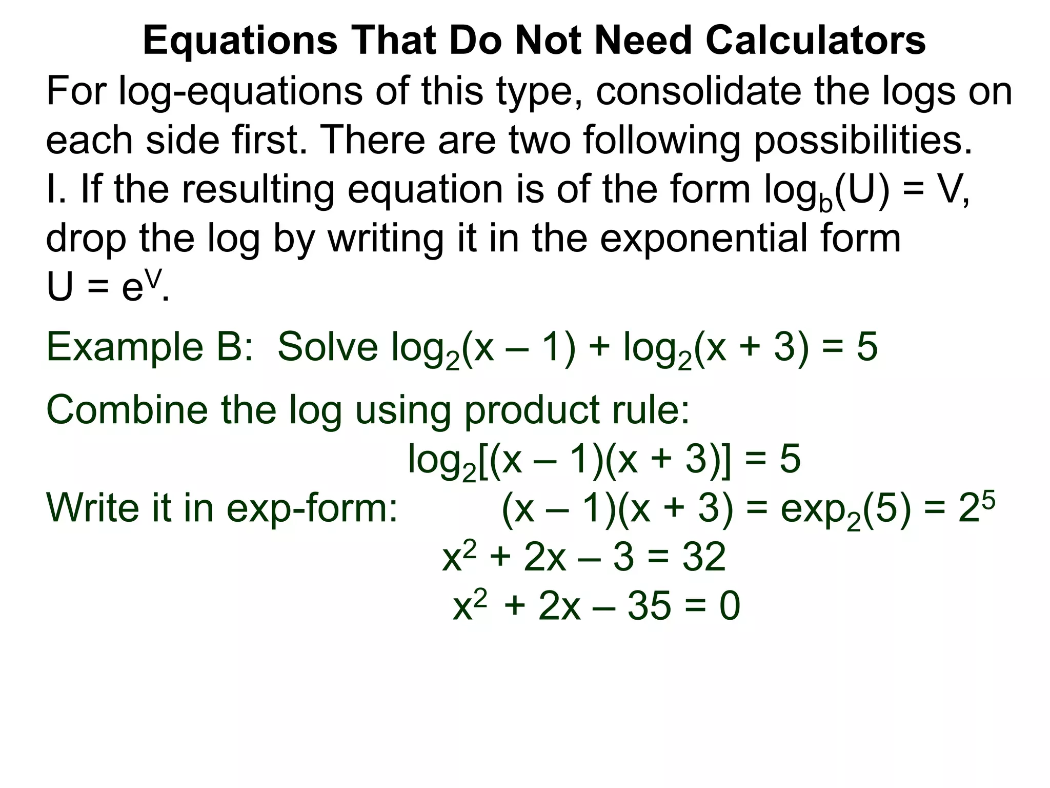 Example B: Solve log2(x – 1) + log2(x + 3) = 5
Combine the log using product rule:
log2[(x – 1)(x + 3)] = 5
Write it in exp-form: (x – 1)(x + 3) = exp2(5) = 25
x2 + 2x – 3 = 32
x2 + 2x – 35 = 0
Equations That Do Not Need Calculators
For log-equations of this type, consolidate the logs on
each side first. There are two following possibilities.
I. If the resulting equation is of the form logb(U) = V,
drop the log by writing it in the exponential form
U = eV.
 