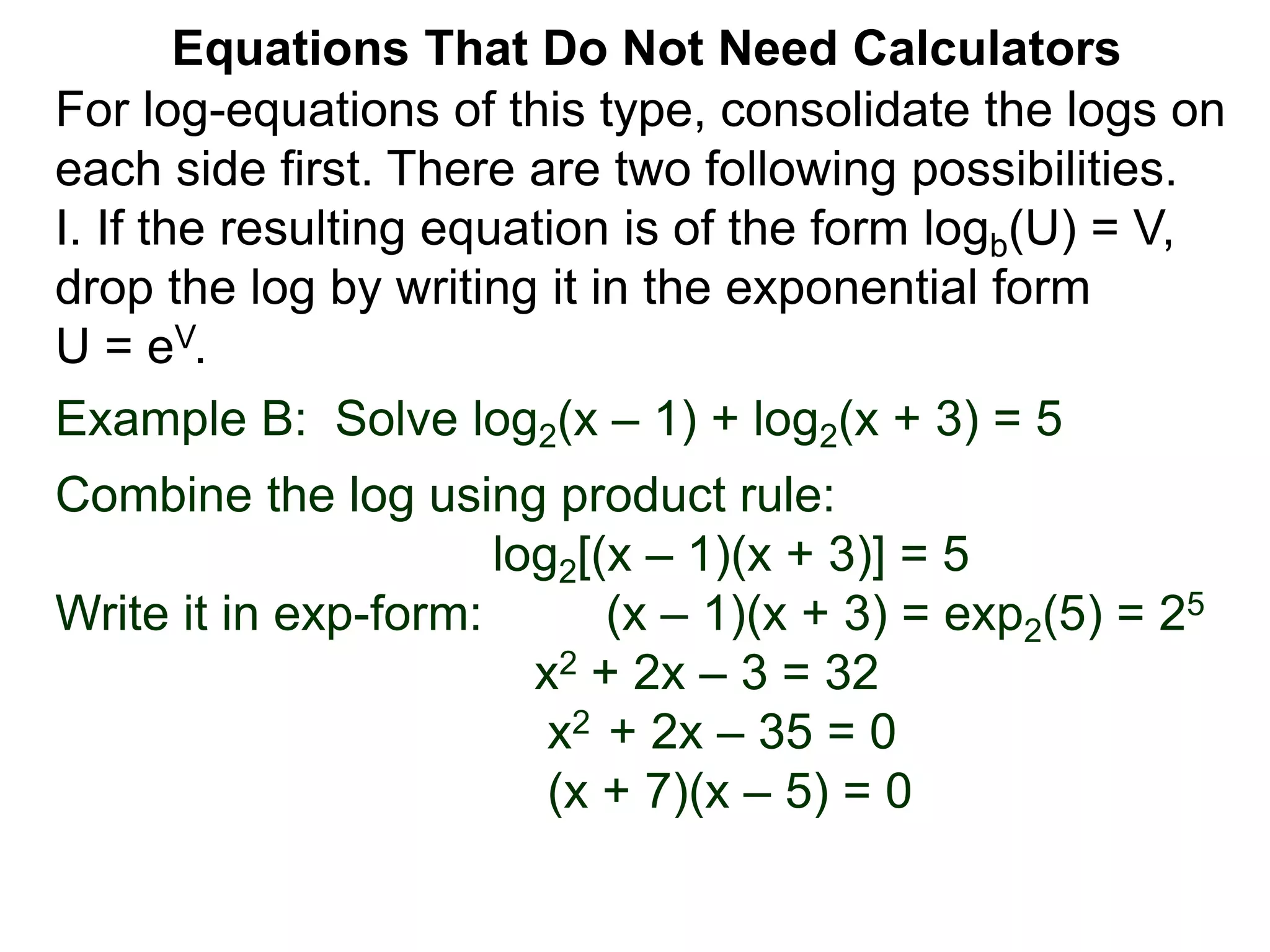 Example B: Solve log2(x – 1) + log2(x + 3) = 5
Combine the log using product rule:
log2[(x – 1)(x + 3)] = 5
Write it in exp-form: (x – 1)(x + 3) = exp2(5) = 25
x2 + 2x – 3 = 32
x2 + 2x – 35 = 0
(x + 7)(x – 5) = 0
Equations That Do Not Need Calculators
For log-equations of this type, consolidate the logs on
each side first. There are two following possibilities.
I. If the resulting equation is of the form logb(U) = V,
drop the log by writing it in the exponential form
U = eV.
 