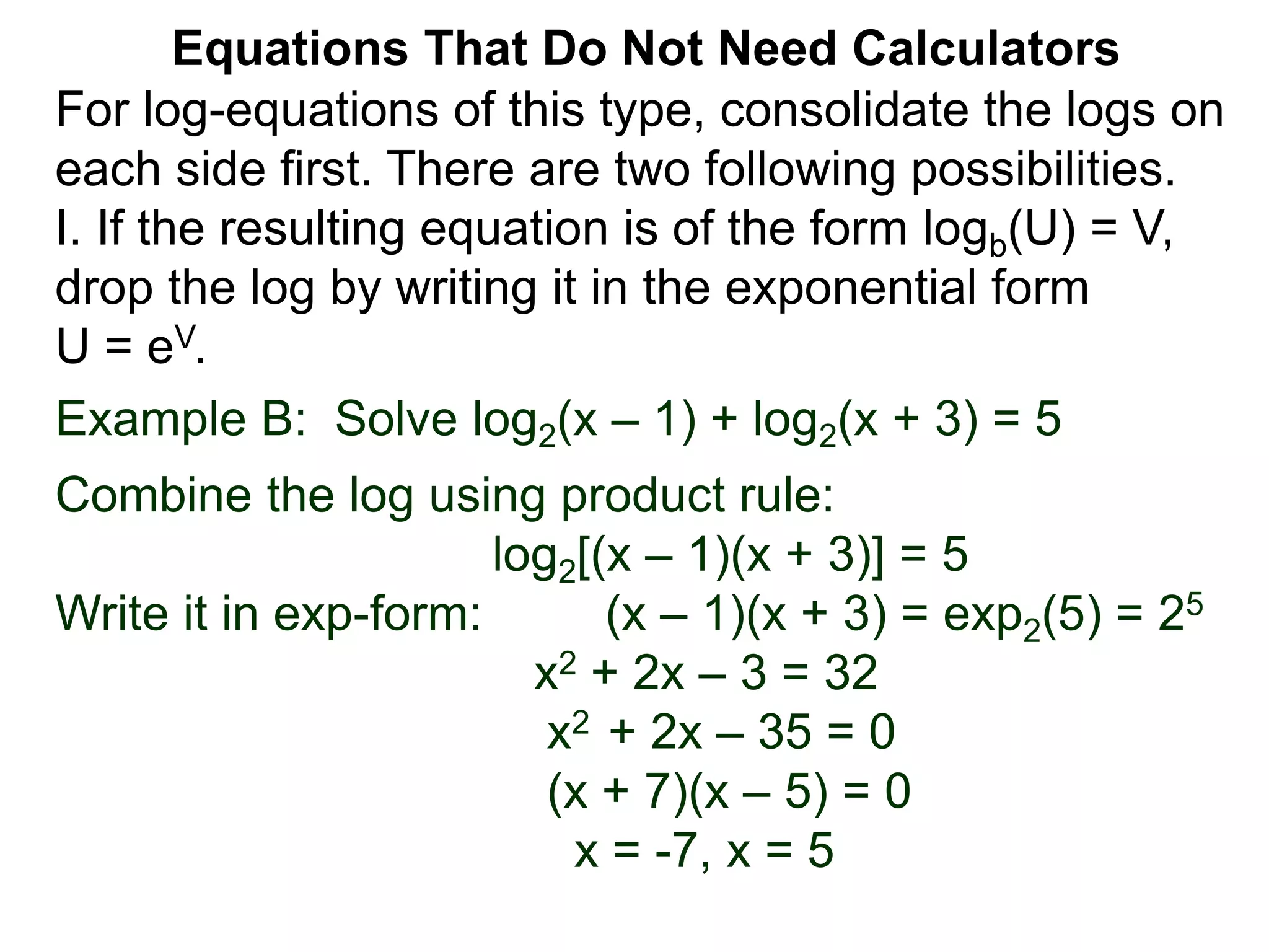 Example B: Solve log2(x – 1) + log2(x + 3) = 5
Combine the log using product rule:
log2[(x – 1)(x + 3)] = 5
Write it in exp-form: (x – 1)(x + 3) = exp2(5) = 25
x2 + 2x – 3 = 32
x2 + 2x – 35 = 0
(x + 7)(x – 5) = 0
x = -7, x = 5
Equations That Do Not Need Calculators
For log-equations of this type, consolidate the logs on
each side first. There are two following possibilities.
I. If the resulting equation is of the form logb(U) = V,
drop the log by writing it in the exponential form
U = eV.
 