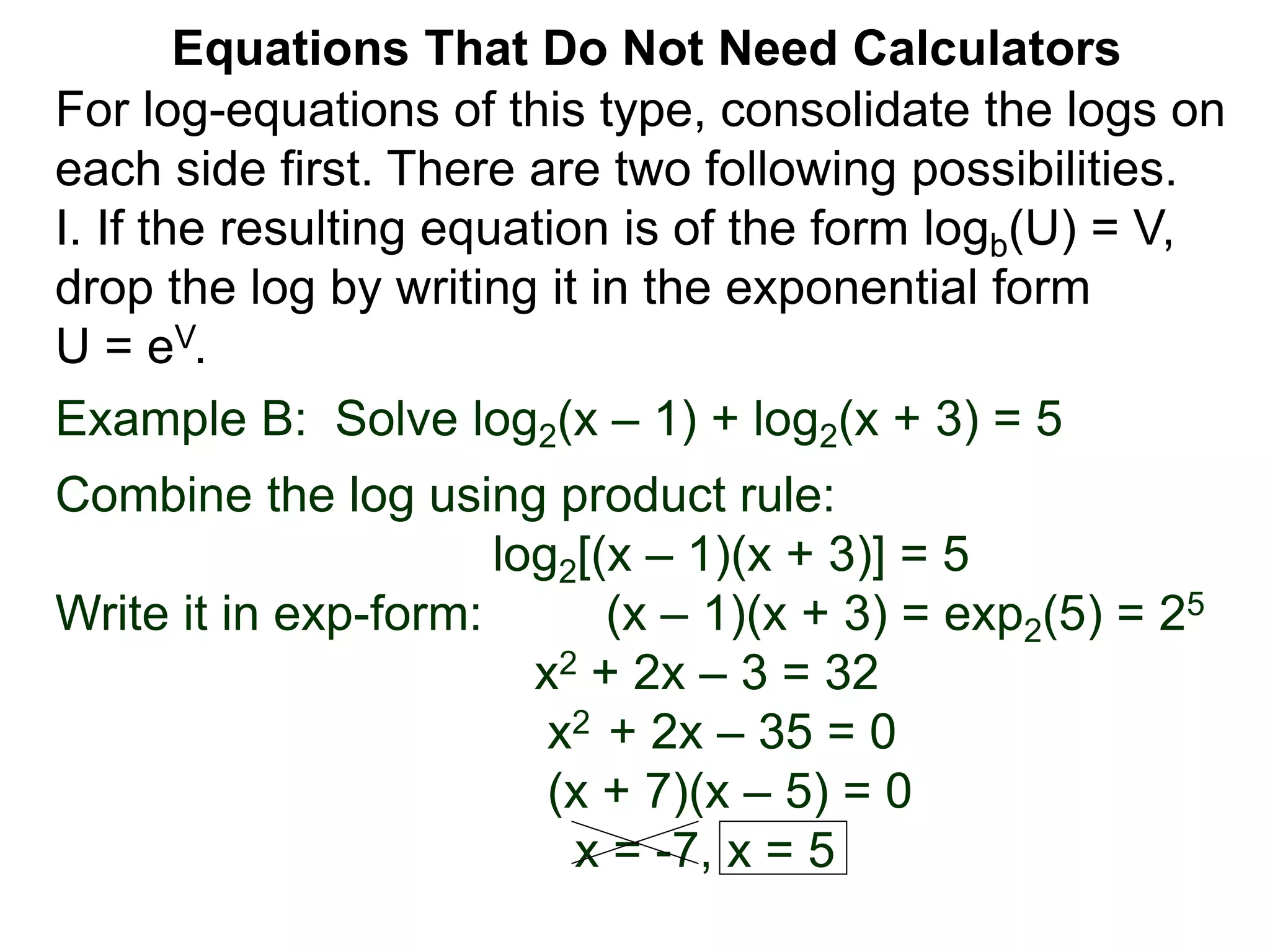 Example B: Solve log2(x – 1) + log2(x + 3) = 5
Combine the log using product rule:
log2[(x – 1)(x + 3)] = 5
Write it in exp-form: (x – 1)(x + 3) = exp2(5) = 25
x2 + 2x – 3 = 32
x2 + 2x – 35 = 0
(x + 7)(x – 5) = 0
x = -7, x = 5
Equations That Do Not Need Calculators
For log-equations of this type, consolidate the logs on
each side first. There are two following possibilities.
I. If the resulting equation is of the form logb(U) = V,
drop the log by writing it in the exponential form
U = eV.
 