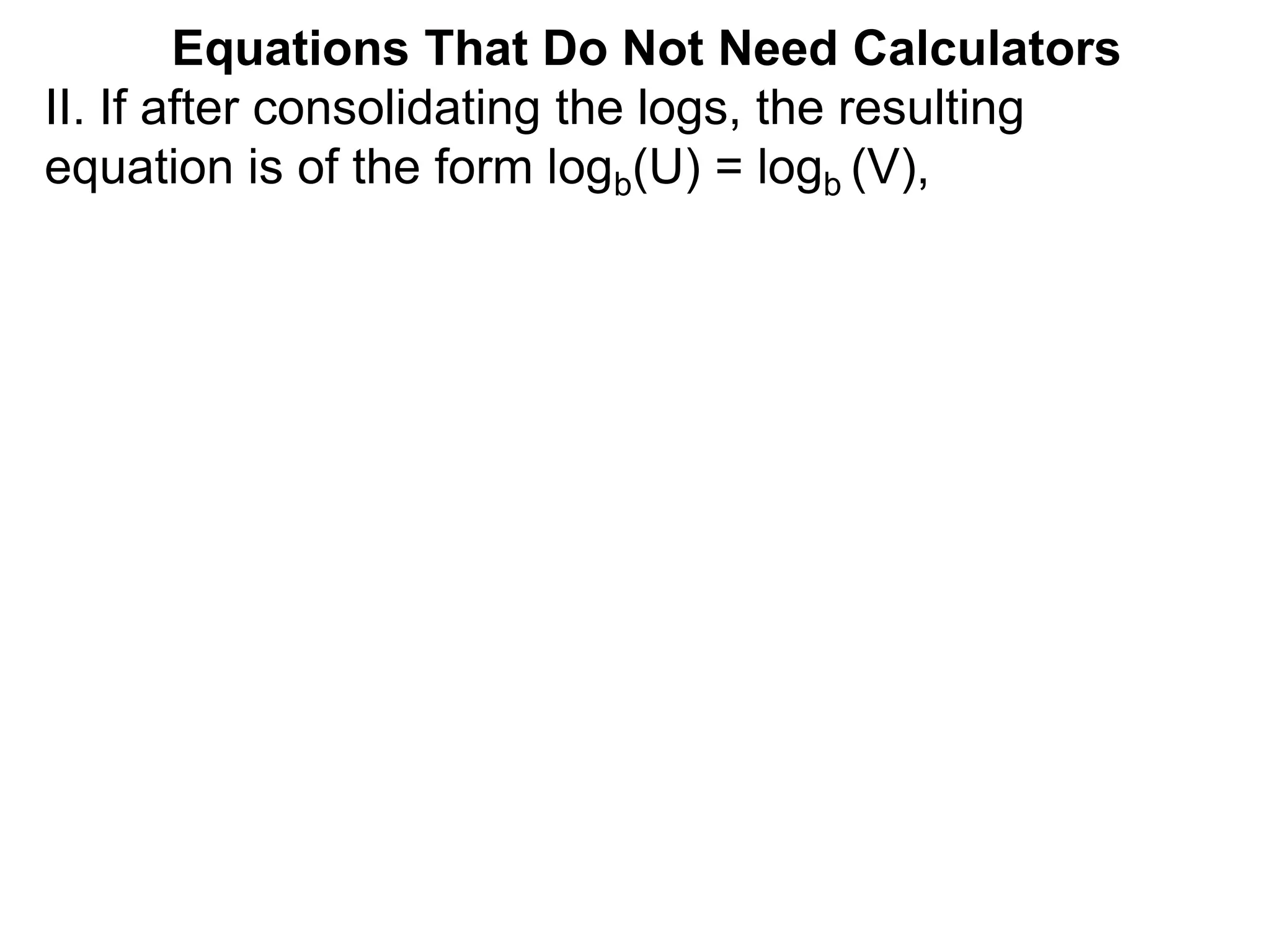 II. If after consolidating the logs, the resulting
equation is of the form logb(U) = logb (V),
Equations That Do Not Need Calculators
 