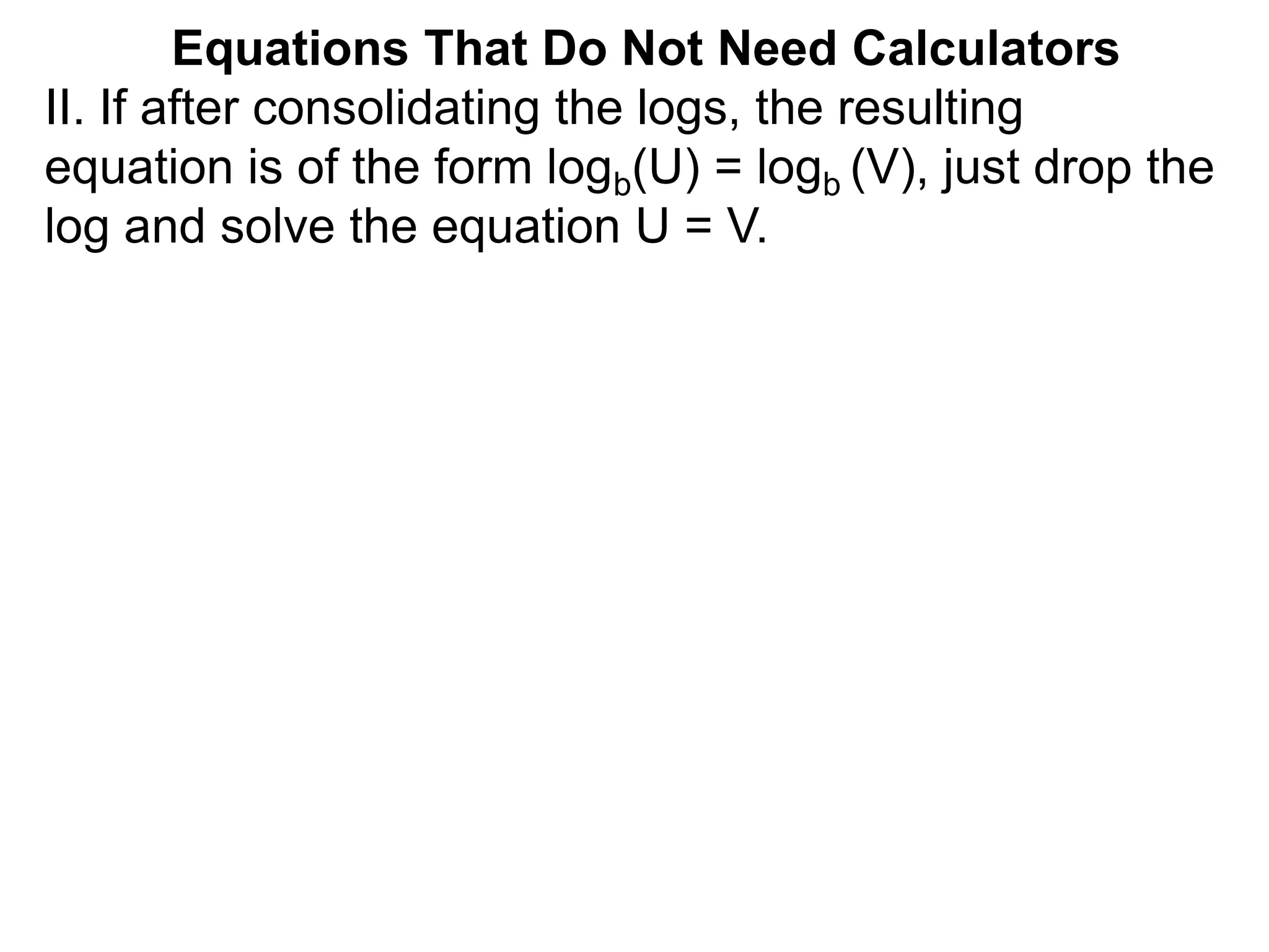II. If after consolidating the logs, the resulting
equation is of the form logb(U) = logb (V), just drop the
log and solve the equation U = V.
Equations That Do Not Need Calculators
 