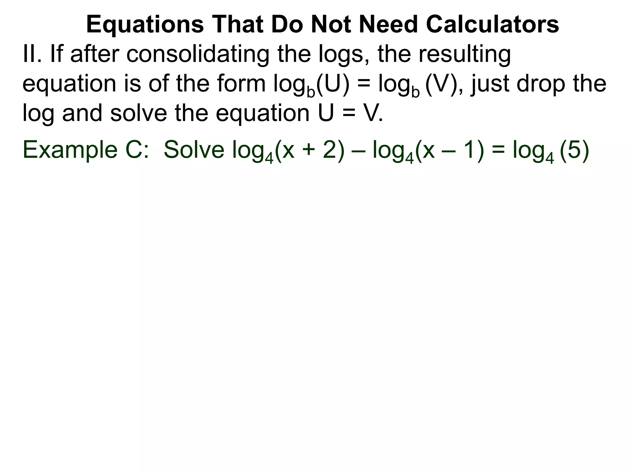 Example C: Solve log4(x + 2) – log4(x – 1) = log4 (5)
II. If after consolidating the logs, the resulting
equation is of the form logb(U) = logb (V), just drop the
log and solve the equation U = V.
Equations That Do Not Need Calculators
 
