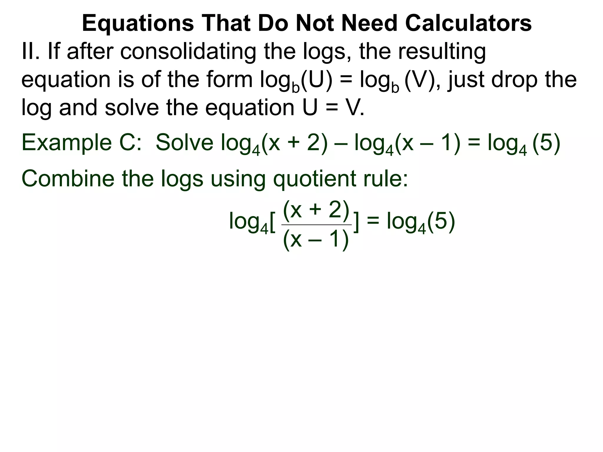 Example C: Solve log4(x + 2) – log4(x – 1) = log4 (5)
Combine the logs using quotient rule:
log4[ ] = log4(5)
(x + 2)
(x – 1)
II. If after consolidating the logs, the resulting
equation is of the form logb(U) = logb (V), just drop the
log and solve the equation U = V.
Equations That Do Not Need Calculators
 