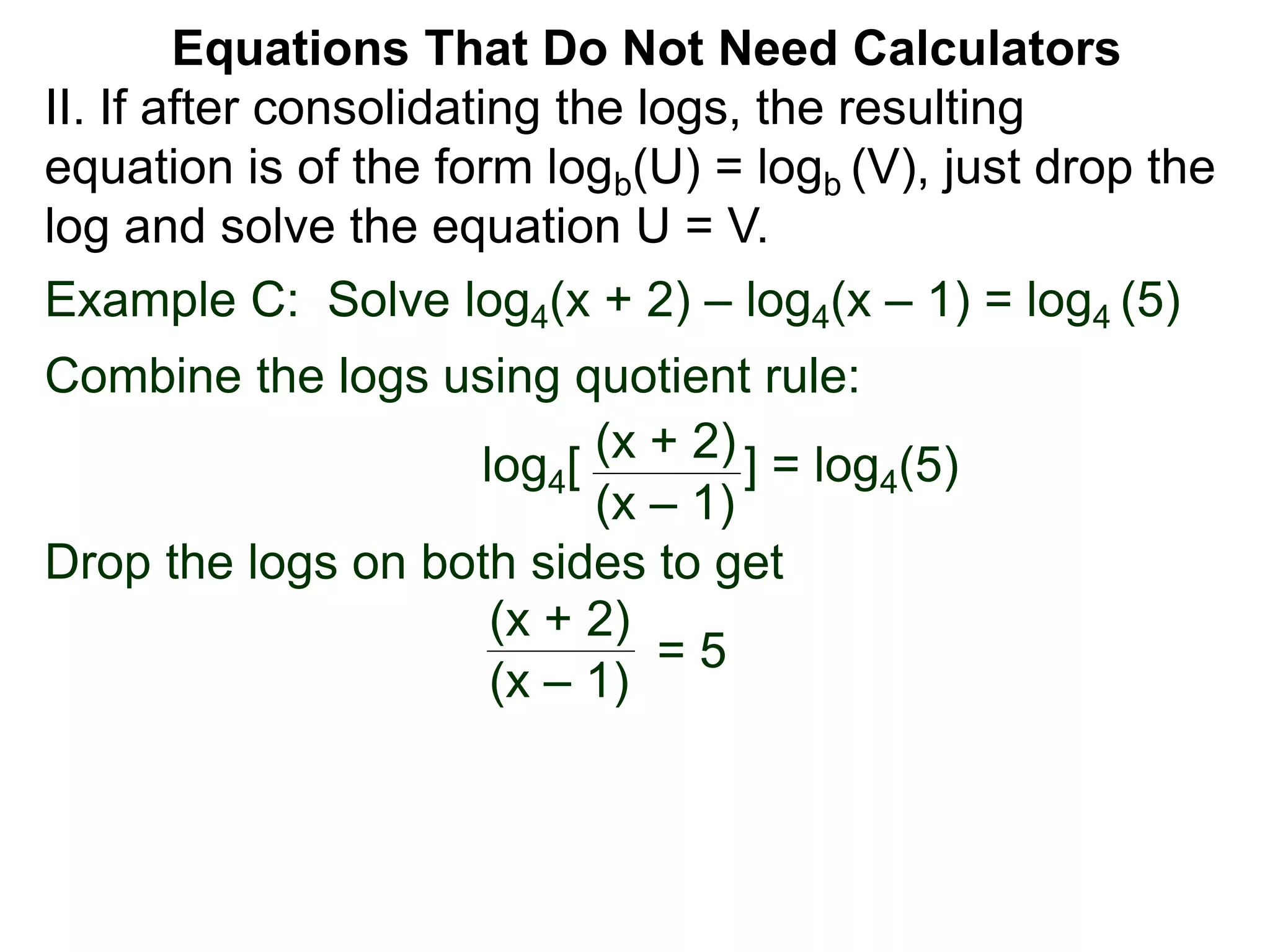 Example C: Solve log4(x + 2) – log4(x – 1) = log4 (5)
Combine the logs using quotient rule:
log4[ ] = log4(5)
Drop the logs on both sides to get
(x + 2)
(x – 1)
(x + 2)
(x – 1)
= 5
II. If after consolidating the logs, the resulting
equation is of the form logb(U) = logb (V), just drop the
log and solve the equation U = V.
Equations That Do Not Need Calculators
 