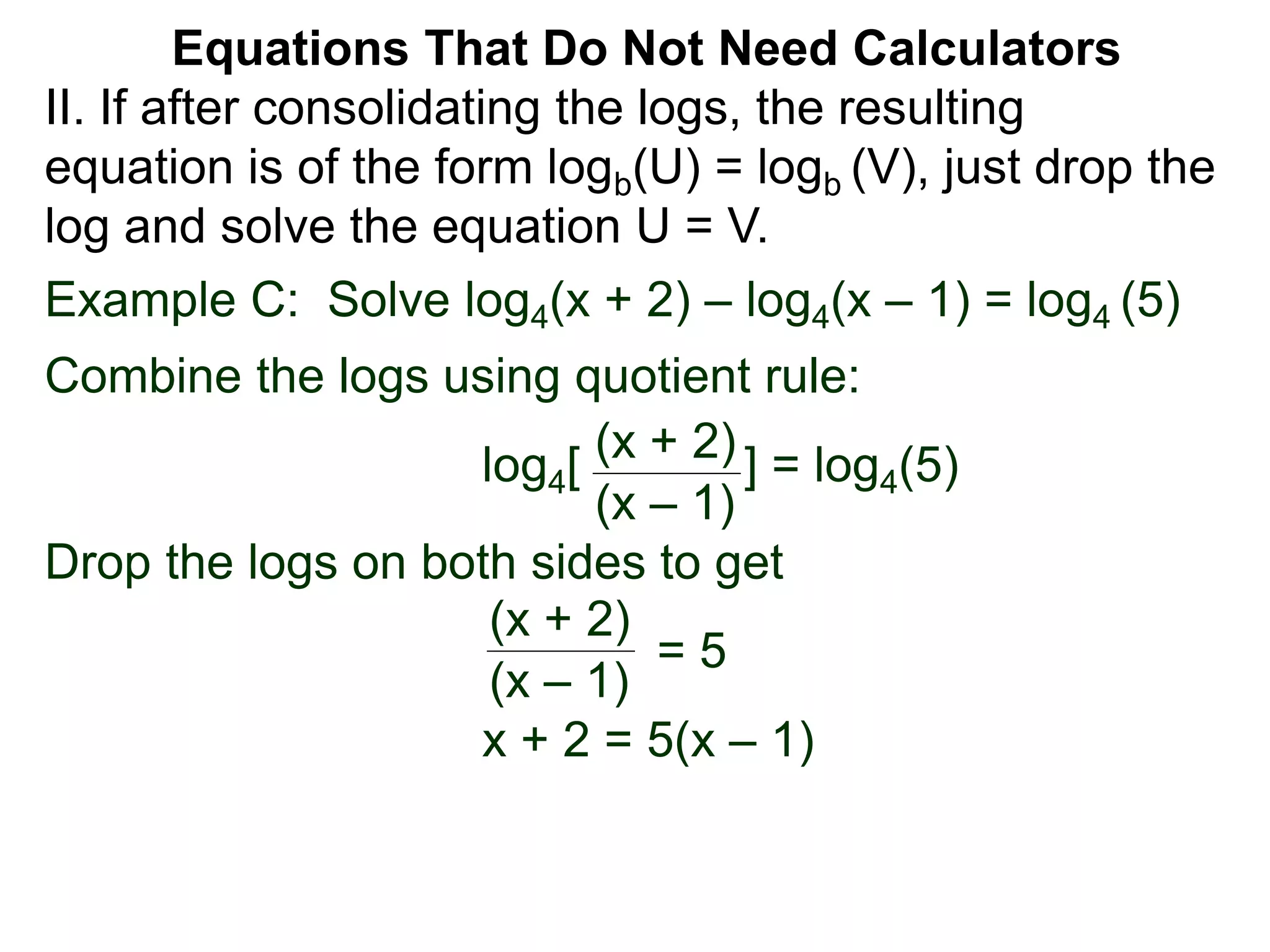 Example C: Solve log4(x + 2) – log4(x – 1) = log4 (5)
Combine the logs using quotient rule:
log4[ ] = log4(5)
Drop the logs on both sides to get
x + 2 = 5(x – 1)
(x + 2)
(x – 1)
(x + 2)
(x – 1)
= 5
II. If after consolidating the logs, the resulting
equation is of the form logb(U) = logb (V), just drop the
log and solve the equation U = V.
Equations That Do Not Need Calculators
 