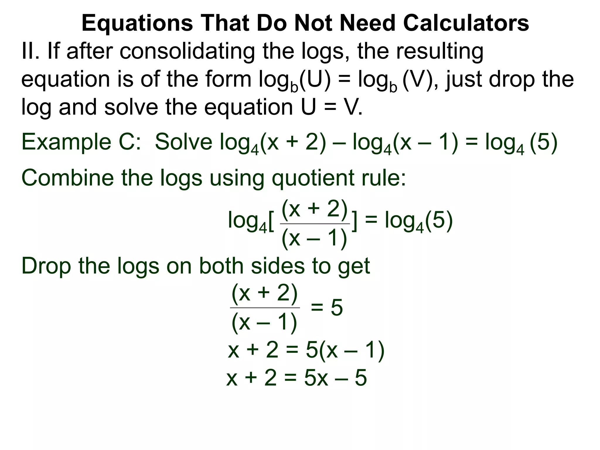 Example C: Solve log4(x + 2) – log4(x – 1) = log4 (5)
Combine the logs using quotient rule:
log4[ ] = log4(5)
Drop the logs on both sides to get
x + 2 = 5(x – 1)
x + 2 = 5x – 5
(x + 2)
(x – 1)
(x + 2)
(x – 1)
= 5
II. If after consolidating the logs, the resulting
equation is of the form logb(U) = logb (V), just drop the
log and solve the equation U = V.
Equations That Do Not Need Calculators
 