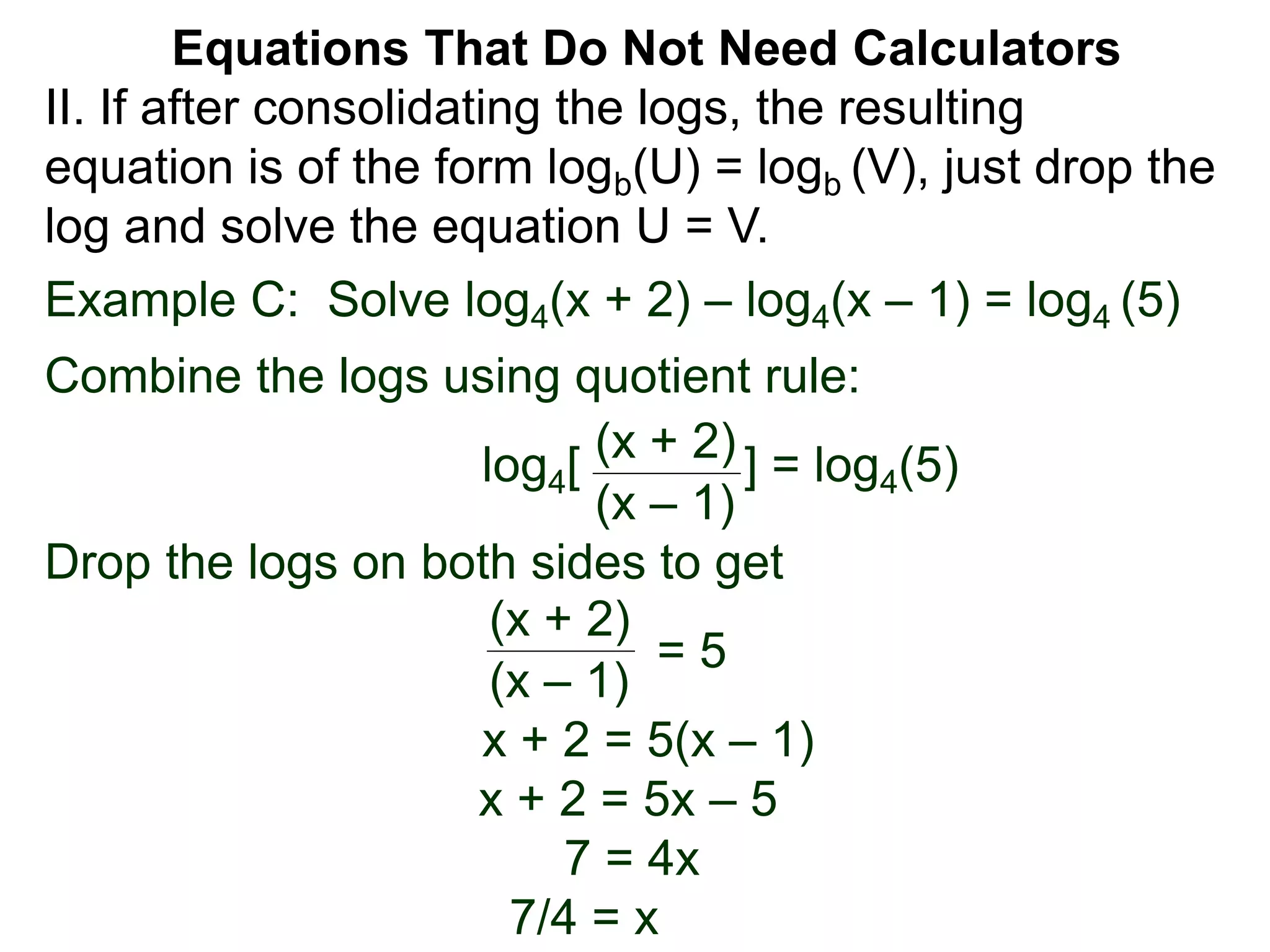 Example C: Solve log4(x + 2) – log4(x – 1) = log4 (5)
Combine the logs using quotient rule:
log4[ ] = log4(5)
Drop the logs on both sides to get
x + 2 = 5(x – 1)
x + 2 = 5x – 5
7 = 4x
7/4 = x
(x + 2)
(x – 1)
(x + 2)
(x – 1)
= 5
II. If after consolidating the logs, the resulting
equation is of the form logb(U) = logb (V), just drop the
log and solve the equation U = V.
Equations That Do Not Need Calculators
 