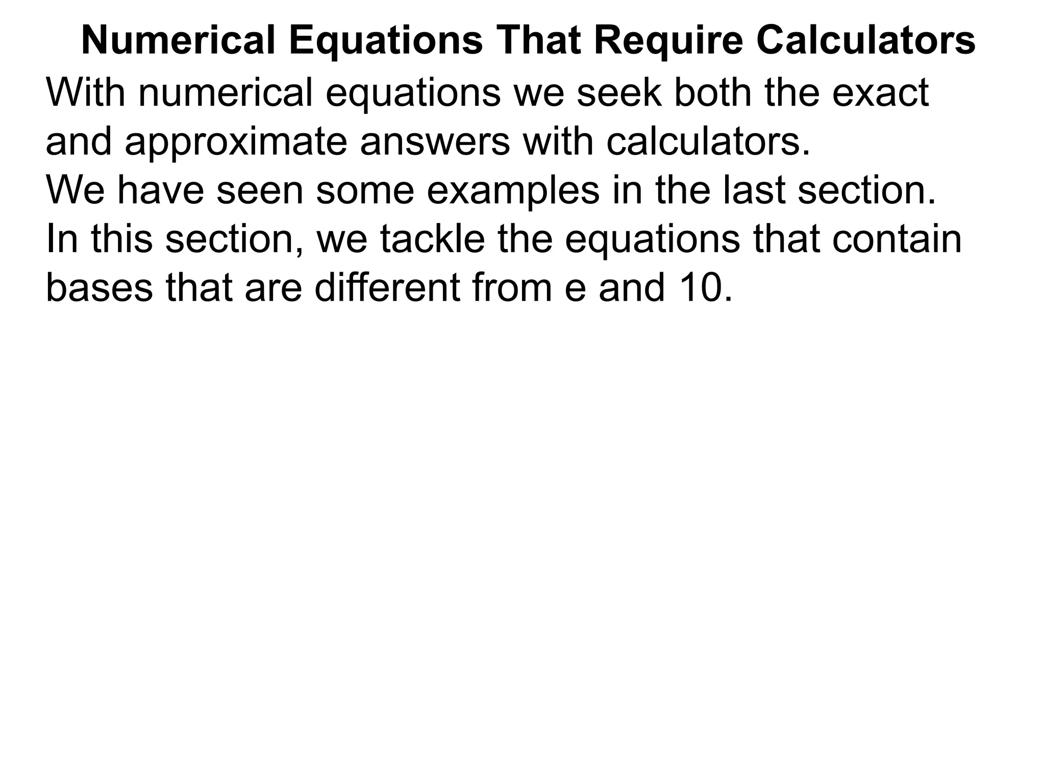 Numerical Equations That Require Calculators
With numerical equations we seek both the exact
and approximate answers with calculators.
We have seen some examples in the last section.
In this section, we tackle the equations that contain
bases that are different from e and 10.
 