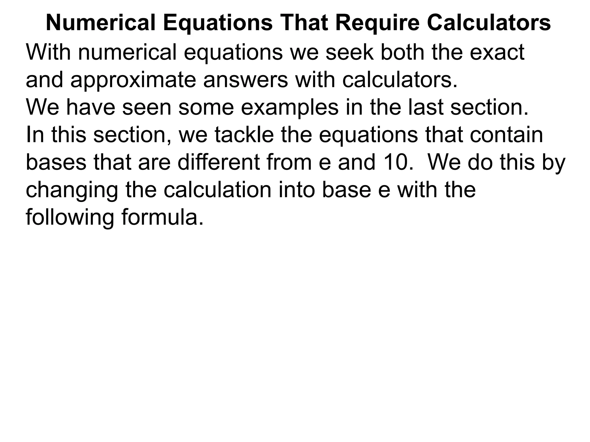 Numerical Equations That Require Calculators
With numerical equations we seek both the exact
and approximate answers with calculators.
We have seen some examples in the last section.
In this section, we tackle the equations that contain
bases that are different from e and 10. We do this by
changing the calculation into base e with the
following formula.
 