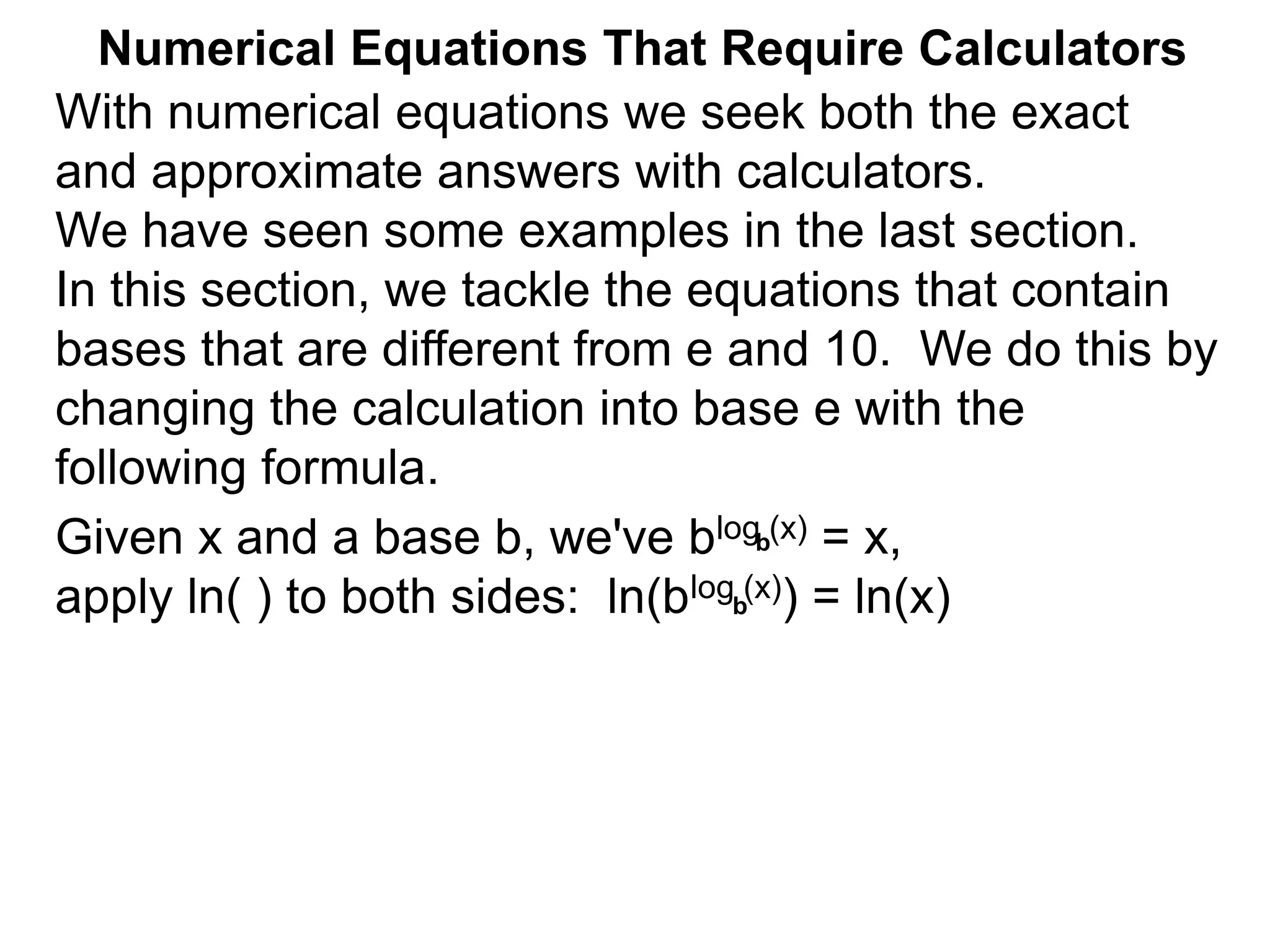 Numerical Equations That Require Calculators
With numerical equations we seek both the exact
and approximate answers with calculators.
We have seen some examples in the last section.
In this section, we tackle the equations that contain
bases that are different from e and 10. We do this by
changing the calculation into base e with the
following formula.
Given x and a base b, we've blog (x) = x,
apply ln( ) to both sides: ln(blog (x)) = ln(x)
b
b
 