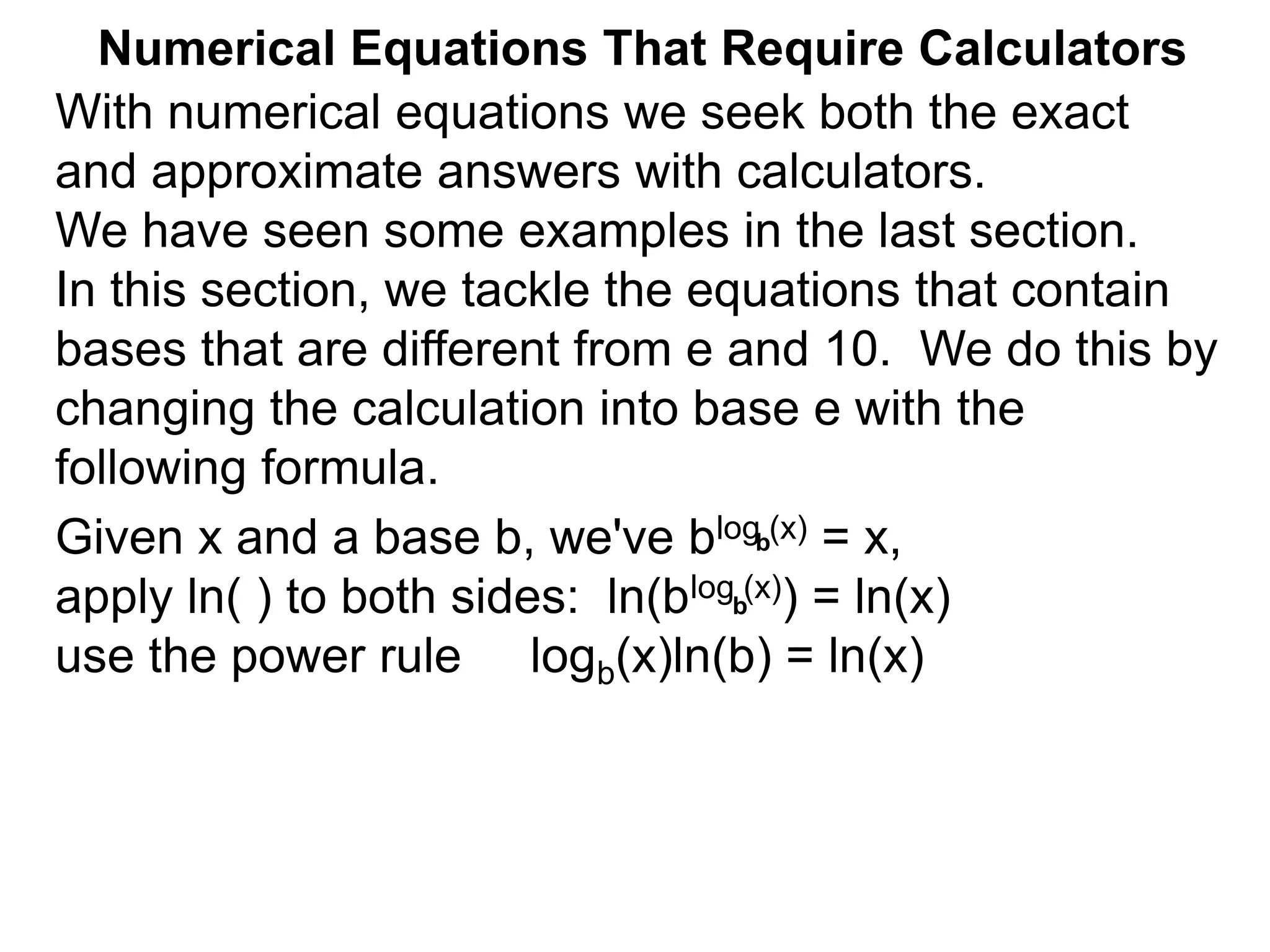 Numerical Equations That Require Calculators
With numerical equations we seek both the exact
and approximate answers with calculators.
We have seen some examples in the last section.
In this section, we tackle the equations that contain
bases that are different from e and 10. We do this by
changing the calculation into base e with the
following formula.
Given x and a base b, we've blog (x) = x,
apply ln( ) to both sides: ln(blog (x)) = ln(x)
use the power rule logb(x)ln(b) = ln(x)
b
b
 