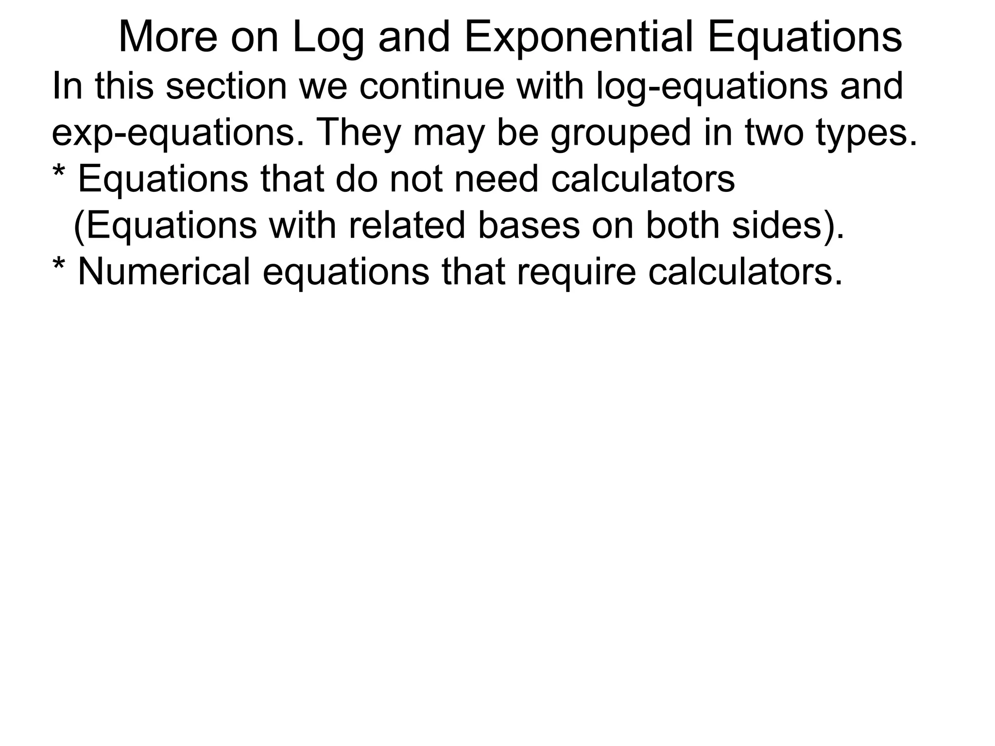 In this section we continue with log-equations and
exp-equations. They may be grouped in two types.
* Equations that do not need calculators
(Equations with related bases on both sides).
* Numerical equations that require calculators.
More on Log and Exponential Equations
 