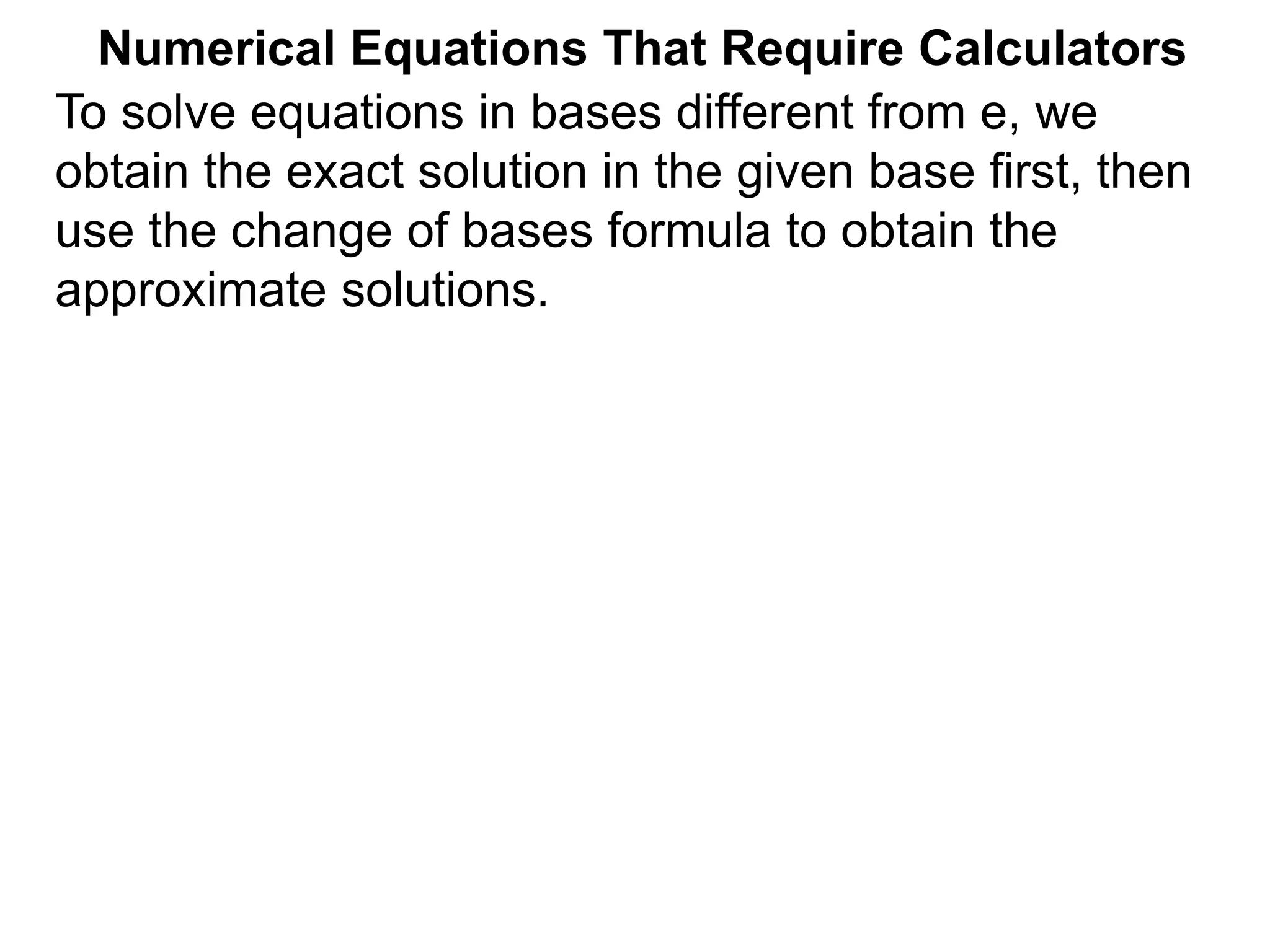 Numerical Equations That Require Calculators
To solve equations in bases different from e, we
obtain the exact solution in the given base first, then
use the change of bases formula to obtain the
approximate solutions.
 