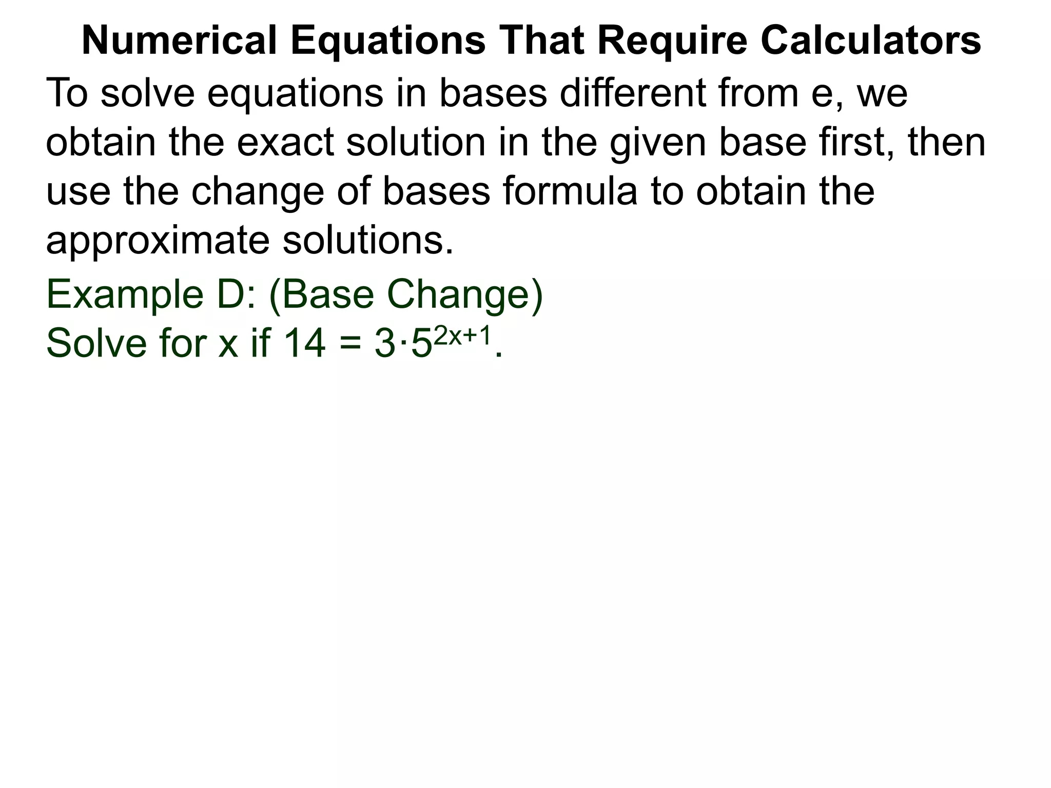 Example D: (Base Change)
Solve for x if 14 = 3·52x+1.
Numerical Equations That Require Calculators
To solve equations in bases different from e, we
obtain the exact solution in the given base first, then
use the change of bases formula to obtain the
approximate solutions.
 