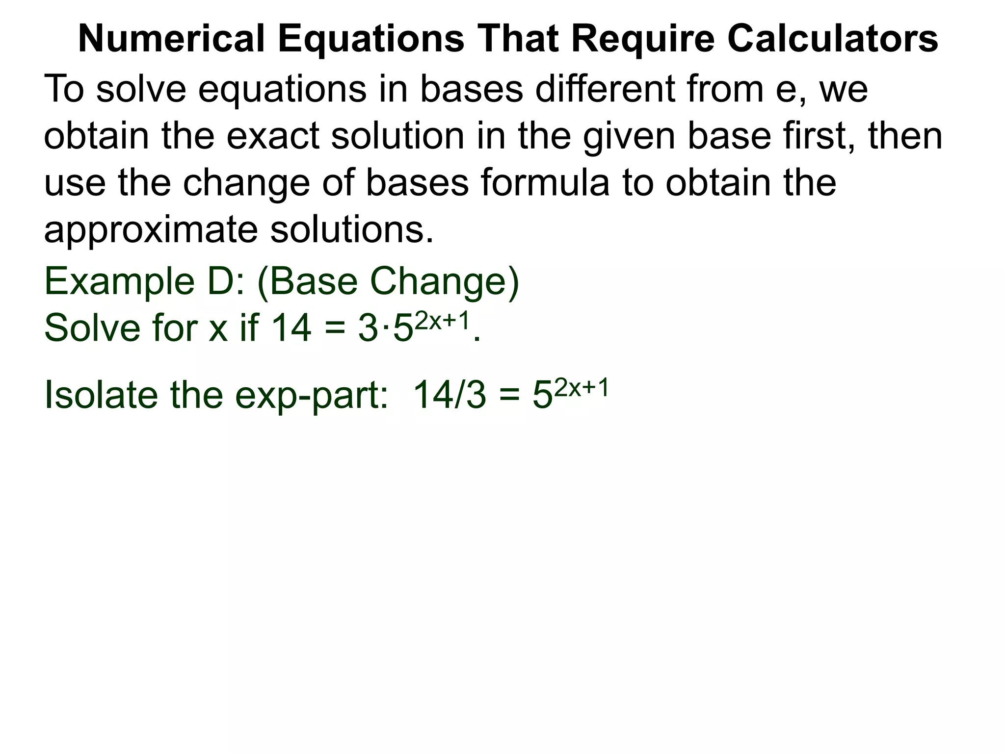 Example D: (Base Change)
Solve for x if 14 = 3·52x+1.
Isolate the exp-part: 14/3 = 52x+1
Numerical Equations That Require Calculators
To solve equations in bases different from e, we
obtain the exact solution in the given base first, then
use the change of bases formula to obtain the
approximate solutions.
 