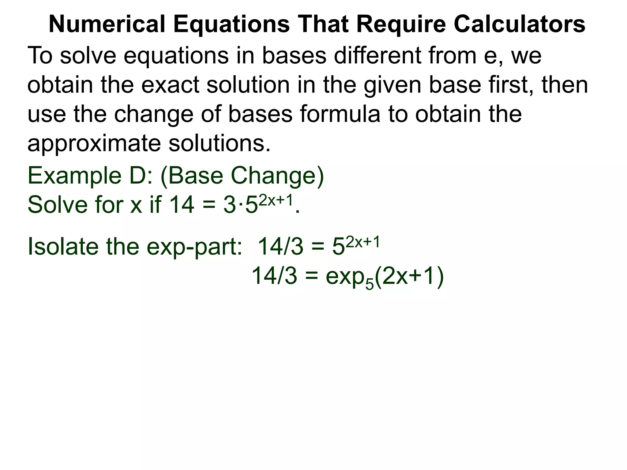 Example D: (Base Change)
Solve for x if 14 = 3·52x+1.
Isolate the exp-part: 14/3 = 52x+1
14/3 = exp5(2x+1)
Numerical Equations That Require Calculators
To solve equations in bases different from e, we
obtain the exact solution in the given base first, then
use the change of bases formula to obtain the
approximate solutions.
 