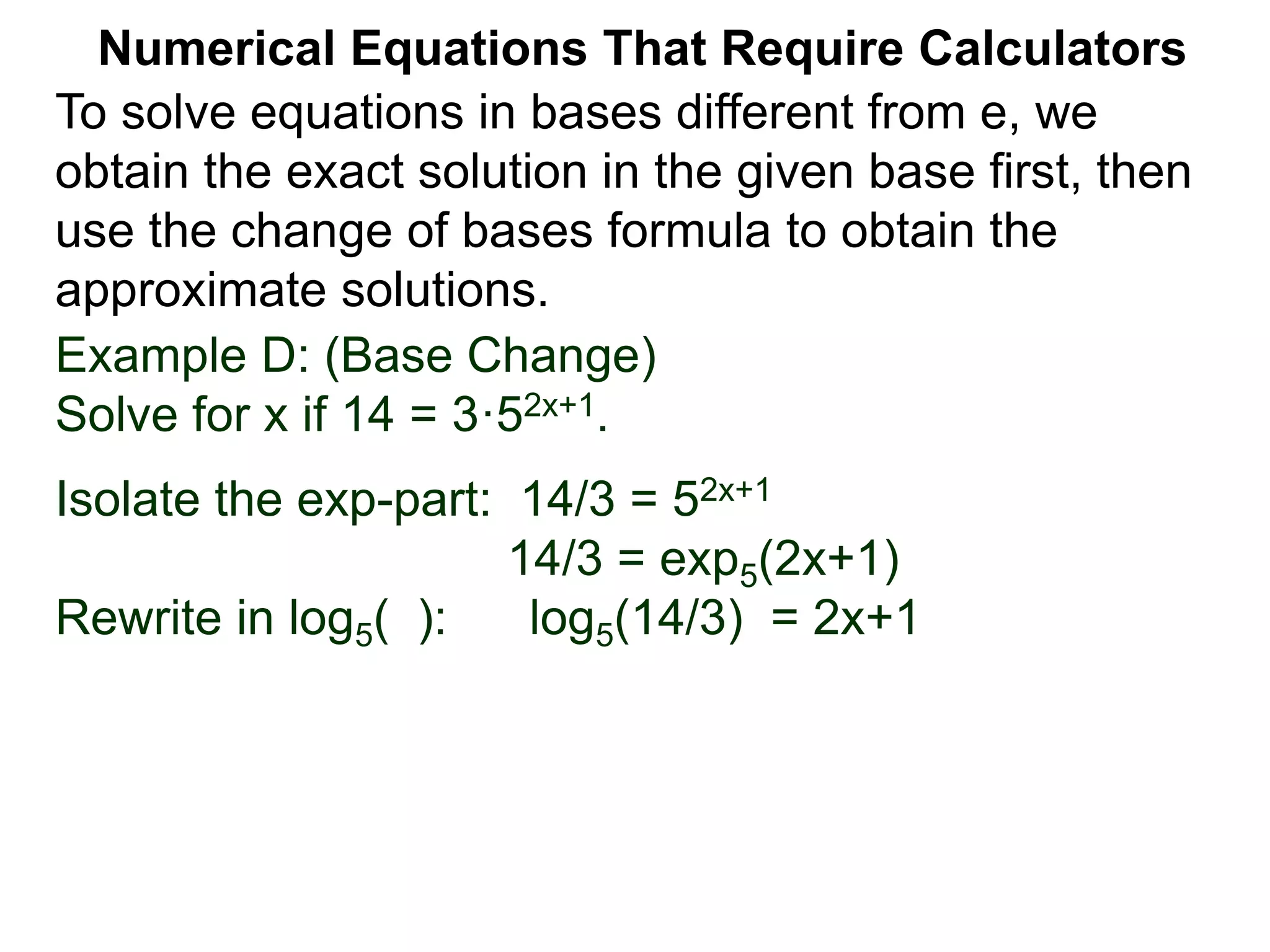 Example D: (Base Change)
Solve for x if 14 = 3·52x+1.
Isolate the exp-part: 14/3 = 52x+1
14/3 = exp5(2x+1)
Rewrite in log5( ): log5(14/3) = 2x+1
Numerical Equations That Require Calculators
To solve equations in bases different from e, we
obtain the exact solution in the given base first, then
use the change of bases formula to obtain the
approximate solutions.
 