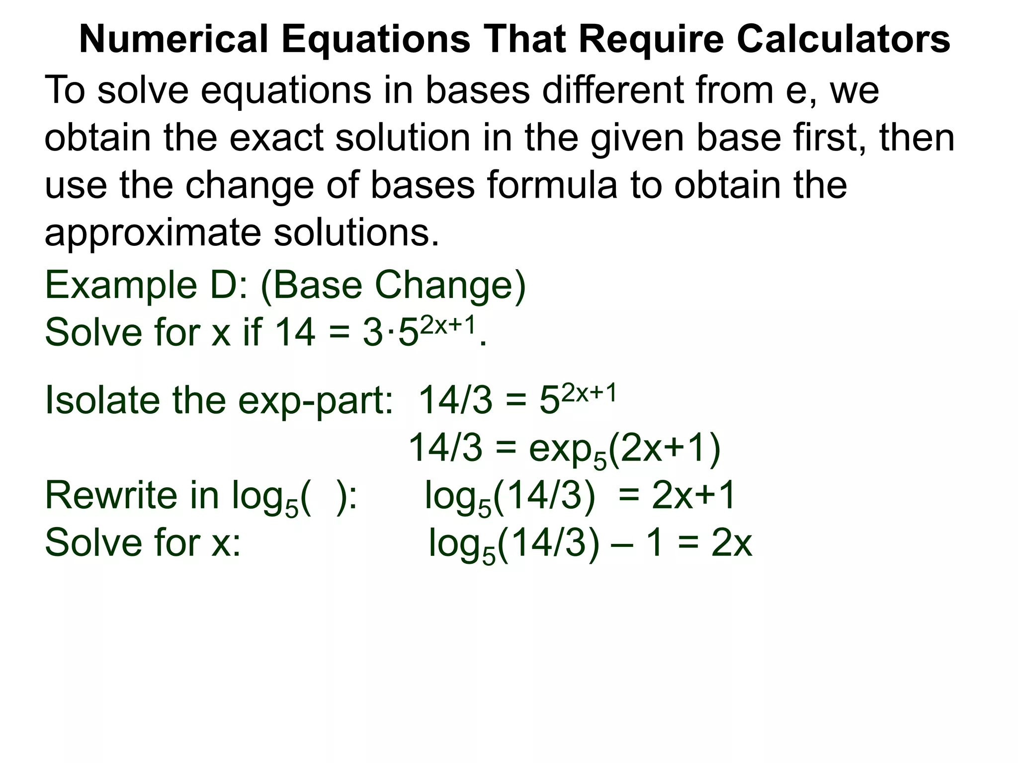 Example D: (Base Change)
Solve for x if 14 = 3·52x+1.
Isolate the exp-part: 14/3 = 52x+1
14/3 = exp5(2x+1)
Rewrite in log5( ): log5(14/3) = 2x+1
Solve for x: log5(14/3) – 1 = 2x
Numerical Equations That Require Calculators
To solve equations in bases different from e, we
obtain the exact solution in the given base first, then
use the change of bases formula to obtain the
approximate solutions.
 