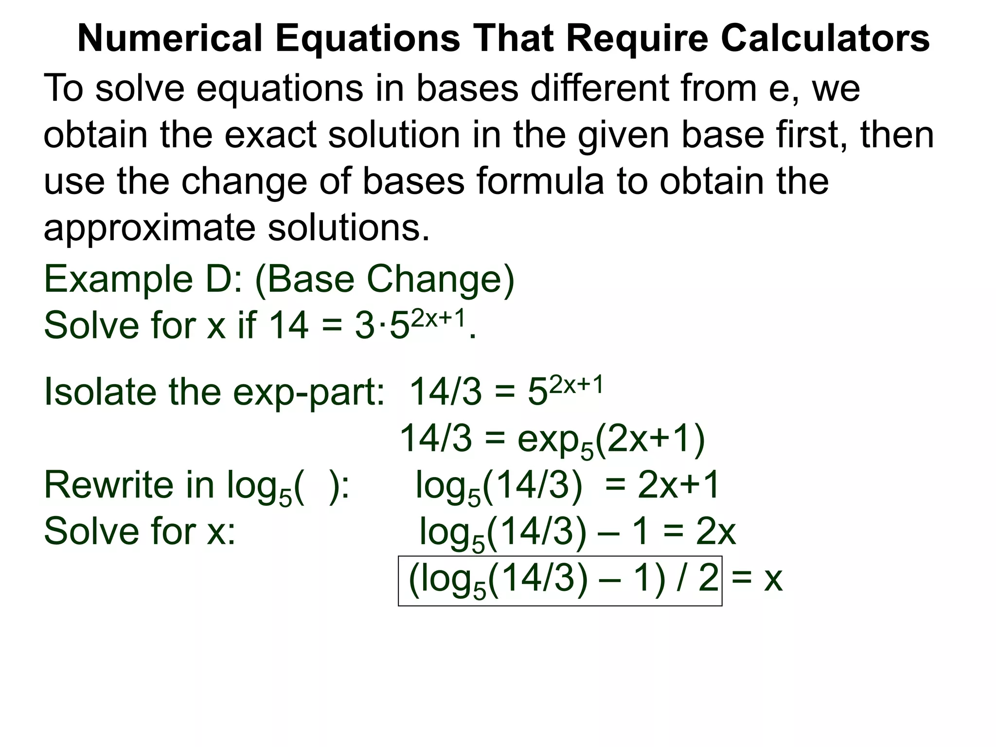 Example D: (Base Change)
Solve for x if 14 = 3·52x+1.
Isolate the exp-part: 14/3 = 52x+1
14/3 = exp5(2x+1)
Rewrite in log5( ): log5(14/3) = 2x+1
Solve for x: log5(14/3) – 1 = 2x
(log5(14/3) – 1) / 2 = x
Numerical Equations That Require Calculators
To solve equations in bases different from e, we
obtain the exact solution in the given base first, then
use the change of bases formula to obtain the
approximate solutions.
 