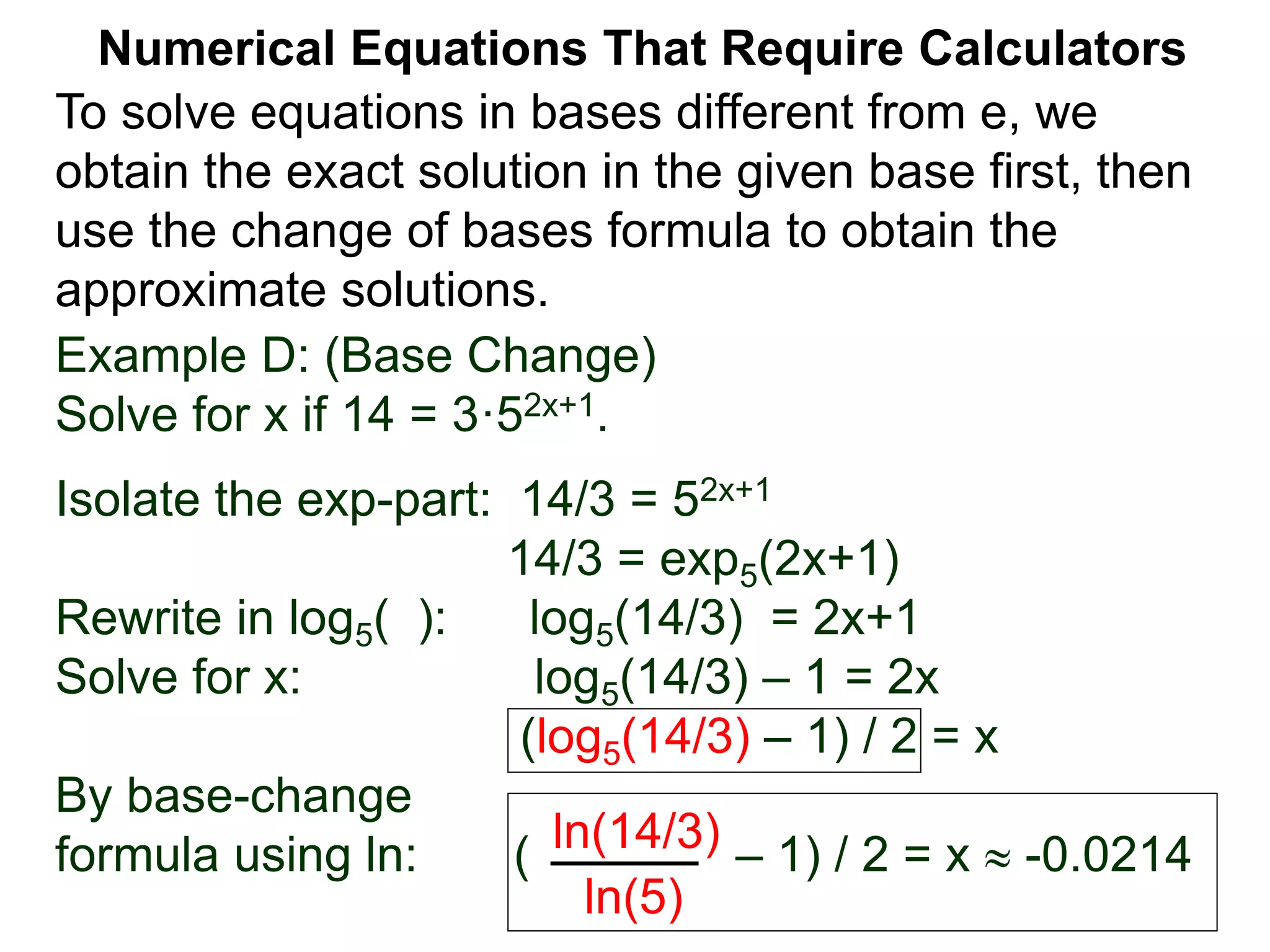 Example D: (Base Change)
Solve for x if 14 = 3·52x+1.
Isolate the exp-part: 14/3 = 52x+1
14/3 = exp5(2x+1)
Rewrite in log5( ): log5(14/3) = 2x+1
Solve for x: log5(14/3) – 1 = 2x
(log5(14/3) – 1) / 2 = x
By base-change
formula using ln: ( – 1) / 2 = x  -0.0214
ln(14/3)
ln(5)
Numerical Equations That Require Calculators
To solve equations in bases different from e, we
obtain the exact solution in the given base first, then
use the change of bases formula to obtain the
approximate solutions.
 