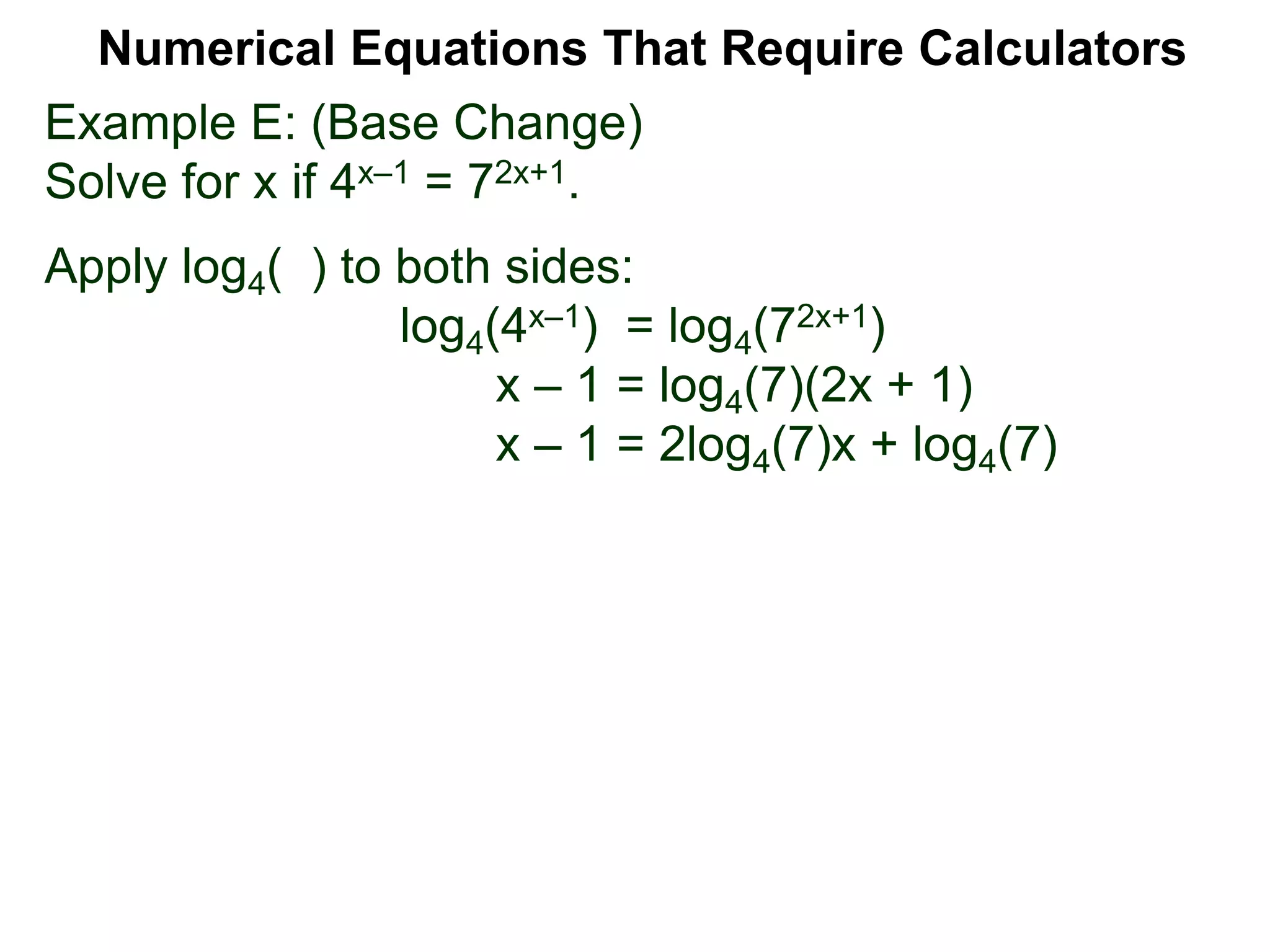 Example E: (Base Change)
Solve for x if 4x–1 = 72x+1.
Apply log4( ) to both sides:
log4(4x–1) = log4(72x+1)
x – 1 = log4(7)(2x + 1)
x – 1 = 2log4(7)x + log4(7)
Numerical Equations That Require Calculators
 