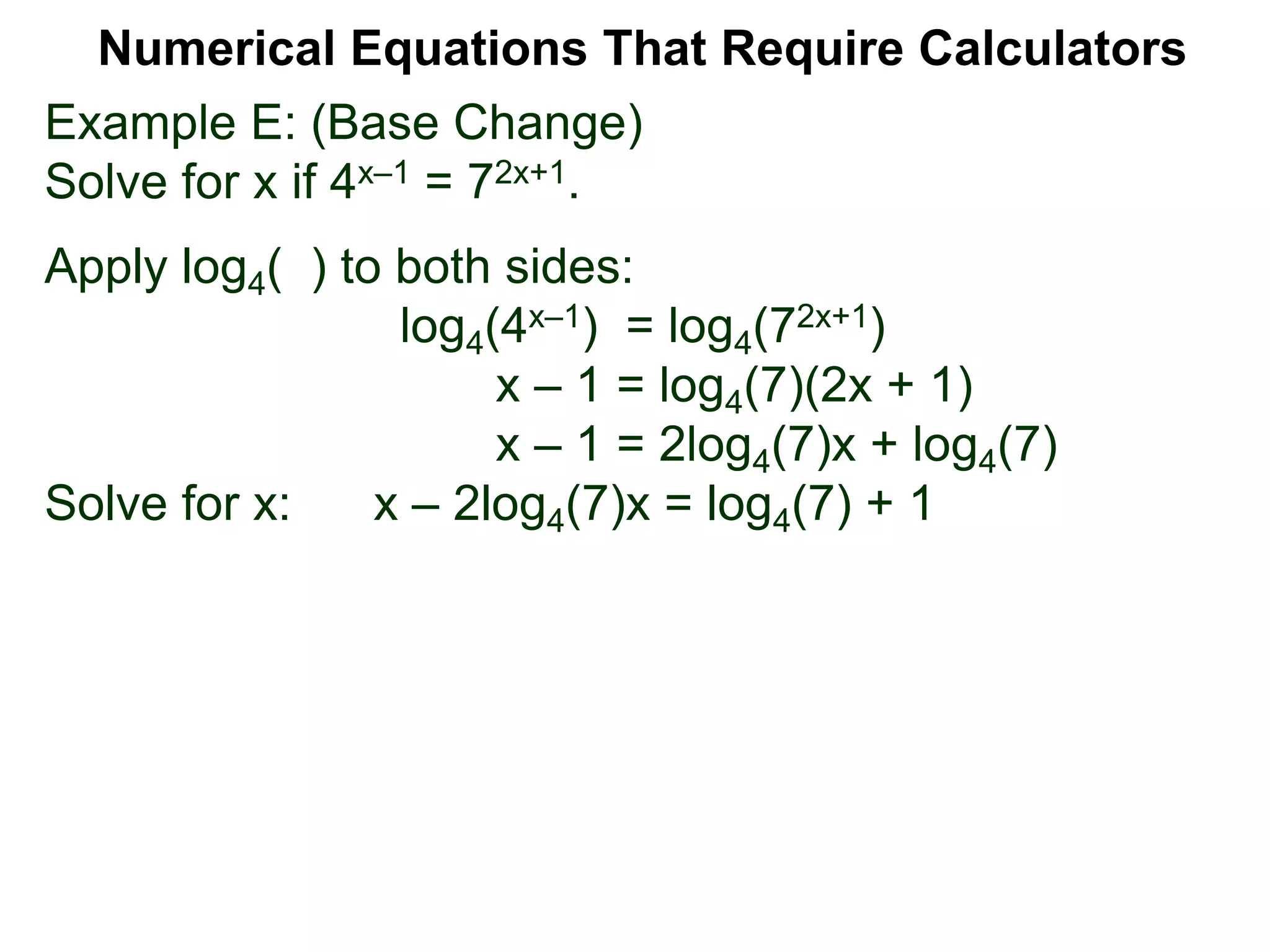 Example E: (Base Change)
Solve for x if 4x–1 = 72x+1.
Apply log4( ) to both sides:
log4(4x–1) = log4(72x+1)
x – 1 = log4(7)(2x + 1)
x – 1 = 2log4(7)x + log4(7)
Solve for x: x – 2log4(7)x = log4(7) + 1
Numerical Equations That Require Calculators
 