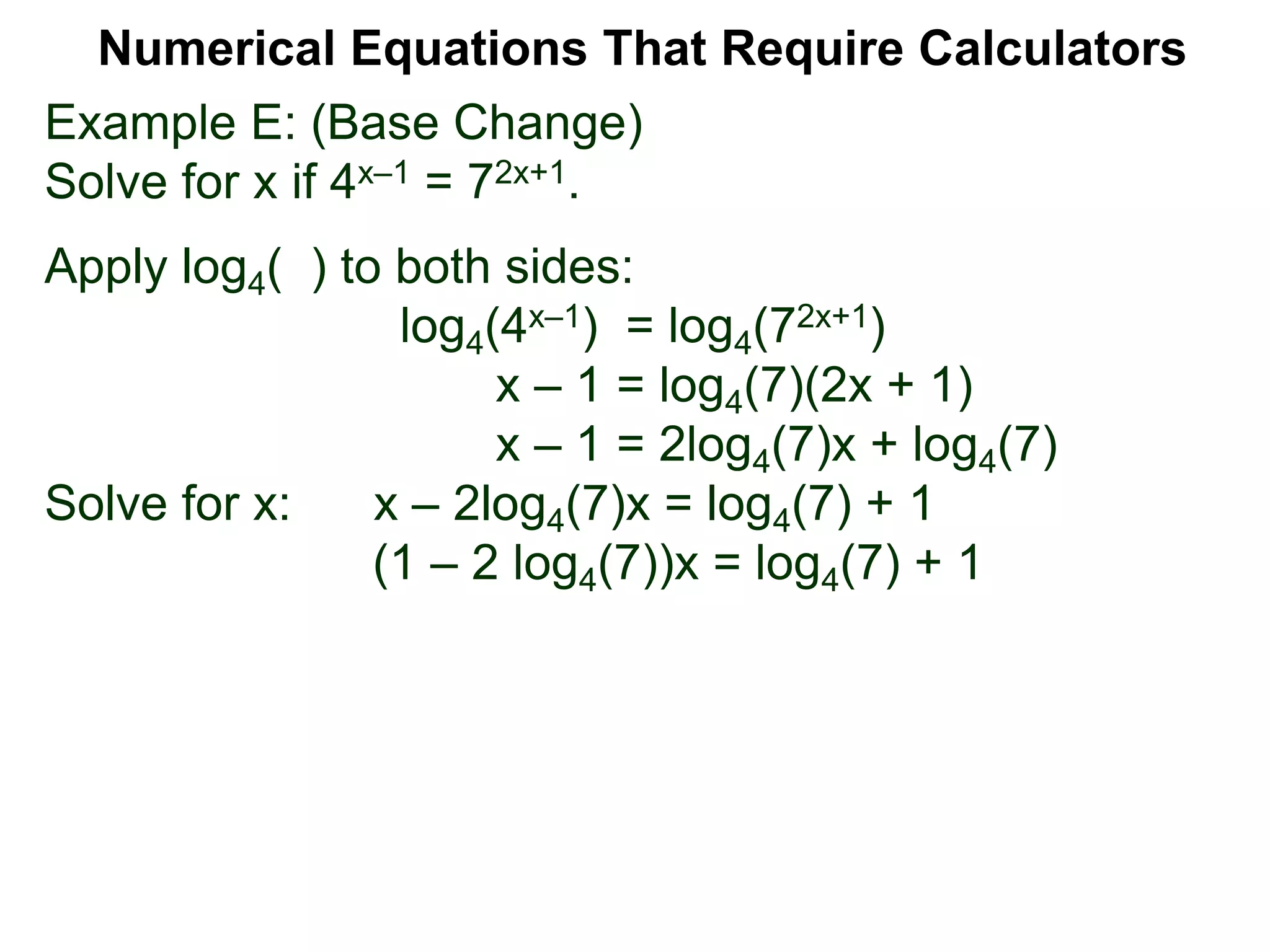 Example E: (Base Change)
Solve for x if 4x–1 = 72x+1.
Apply log4( ) to both sides:
log4(4x–1) = log4(72x+1)
x – 1 = log4(7)(2x + 1)
x – 1 = 2log4(7)x + log4(7)
Solve for x: x – 2log4(7)x = log4(7) + 1
(1 – 2 log4(7))x = log4(7) + 1
Numerical Equations That Require Calculators
 