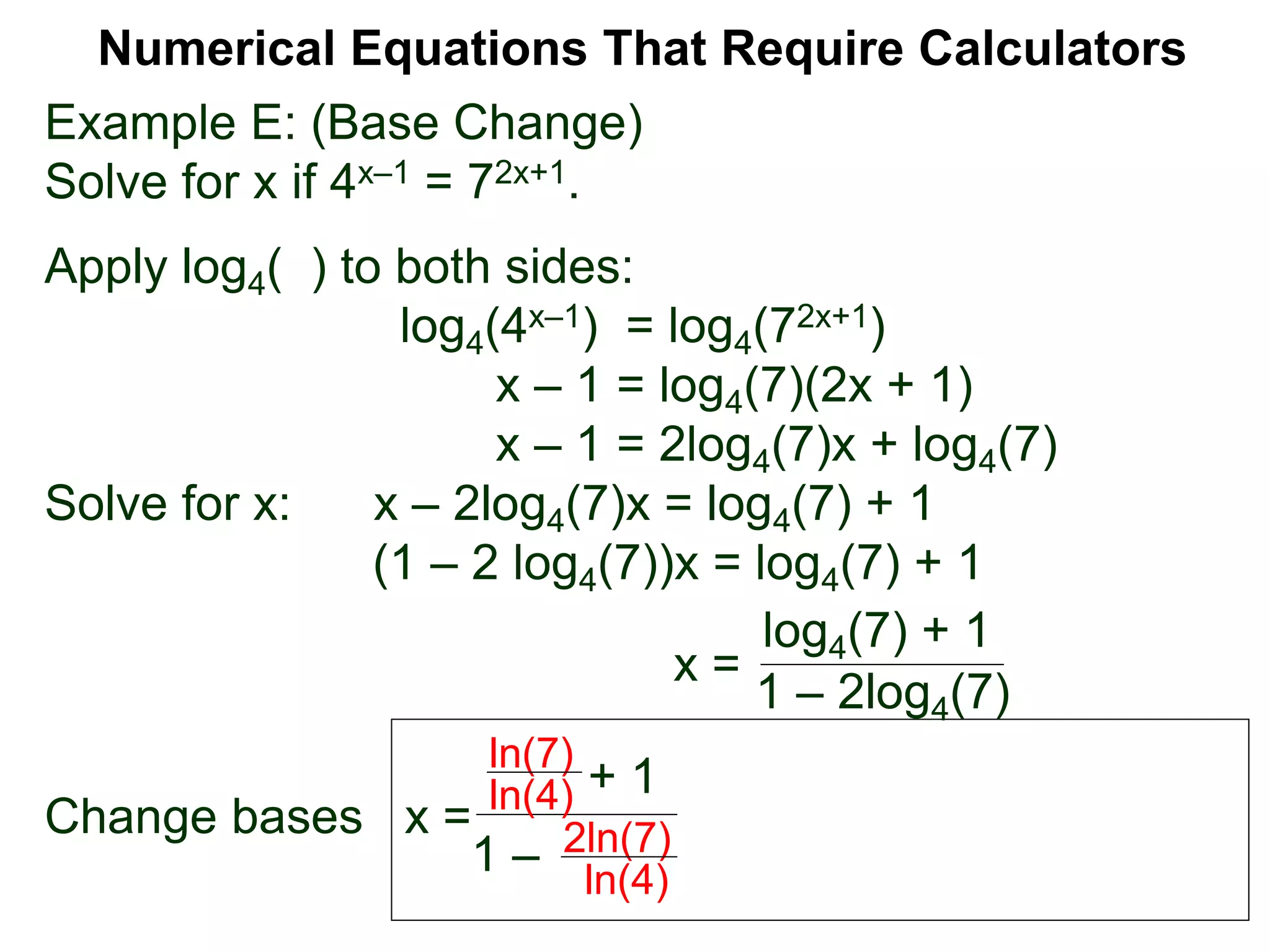 Example E: (Base Change)
Solve for x if 4x–1 = 72x+1.
Apply log4( ) to both sides:
log4(4x–1) = log4(72x+1)
x – 1 = log4(7)(2x + 1)
x – 1 = 2log4(7)x + log4(7)
Solve for x: x – 2log4(7)x = log4(7) + 1
(1 – 2 log4(7))x = log4(7) + 1
x =
Change bases x =
Numerical Equations That Require Calculators
+ 1
1 –
ln(7)
ln(4)
2ln(7)
ln(4)
log4(7) + 1
1 – 2log4(7)
 