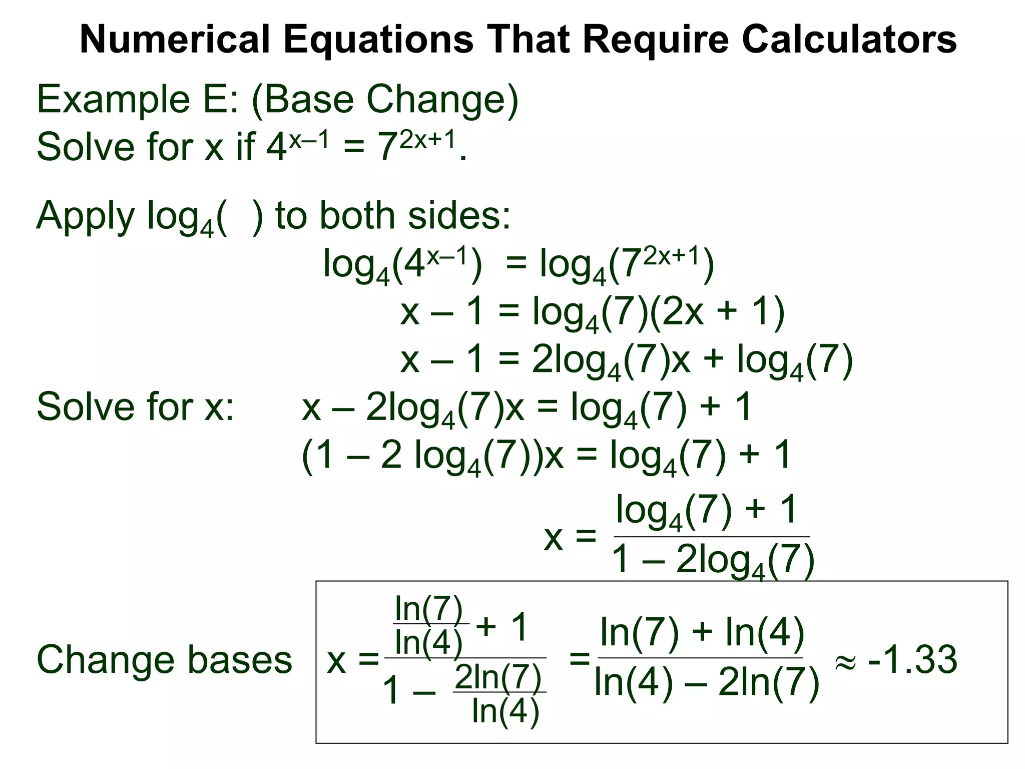 Example E: (Base Change)
Solve for x if 4x–1 = 72x+1.
Apply log4( ) to both sides:
log4(4x–1) = log4(72x+1)
x – 1 = log4(7)(2x + 1)
x – 1 = 2log4(7)x + log4(7)
Solve for x: x – 2log4(7)x = log4(7) + 1
(1 – 2 log4(7))x = log4(7) + 1
x =
Change bases x = =  -1.33
Numerical Equations That Require Calculators
+ 1
1 –
ln(7)
ln(4)
2ln(7)
ln(4)
log4(7) + 1
1 – 2log4(7)
ln(7) + ln(4)
ln(4) – 2ln(7)
 
