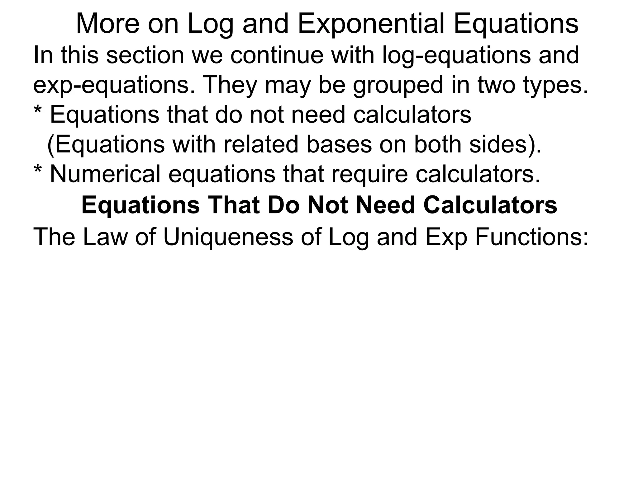 In this section we continue with log-equations and
exp-equations. They may be grouped in two types.
* Equations that do not need calculators
(Equations with related bases on both sides).
* Numerical equations that require calculators.
More on Log and Exponential Equations
Equations That Do Not Need Calculators
The Law of Uniqueness of Log and Exp Functions:
 