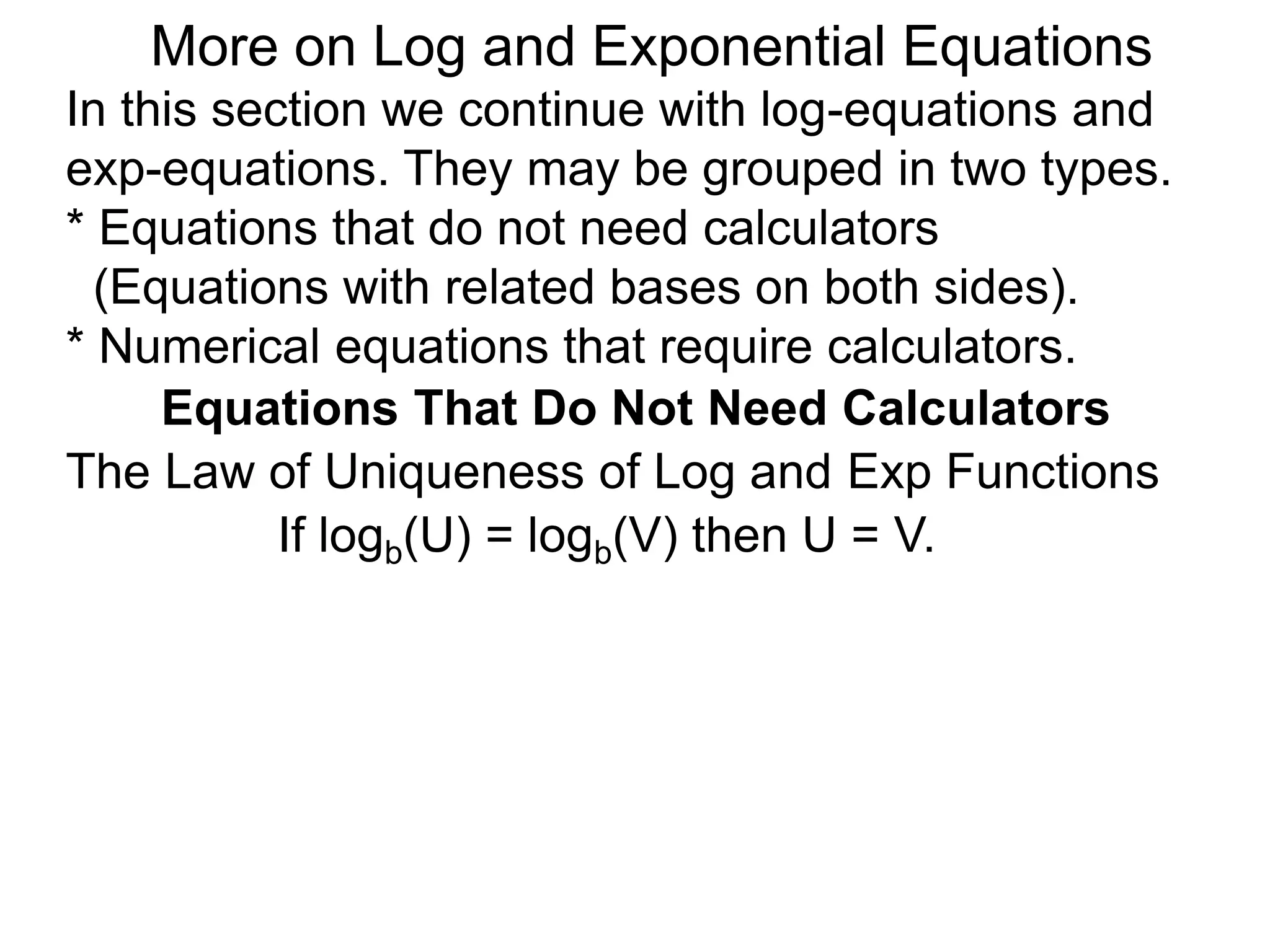 In this section we continue with log-equations and
exp-equations. They may be grouped in two types.
* Equations that do not need calculators
(Equations with related bases on both sides).
* Numerical equations that require calculators.
More on Log and Exponential Equations
Equations That Do Not Need Calculators
If logb(U) = logb(V) then U = V.
The Law of Uniqueness of Log and Exp Functions
 