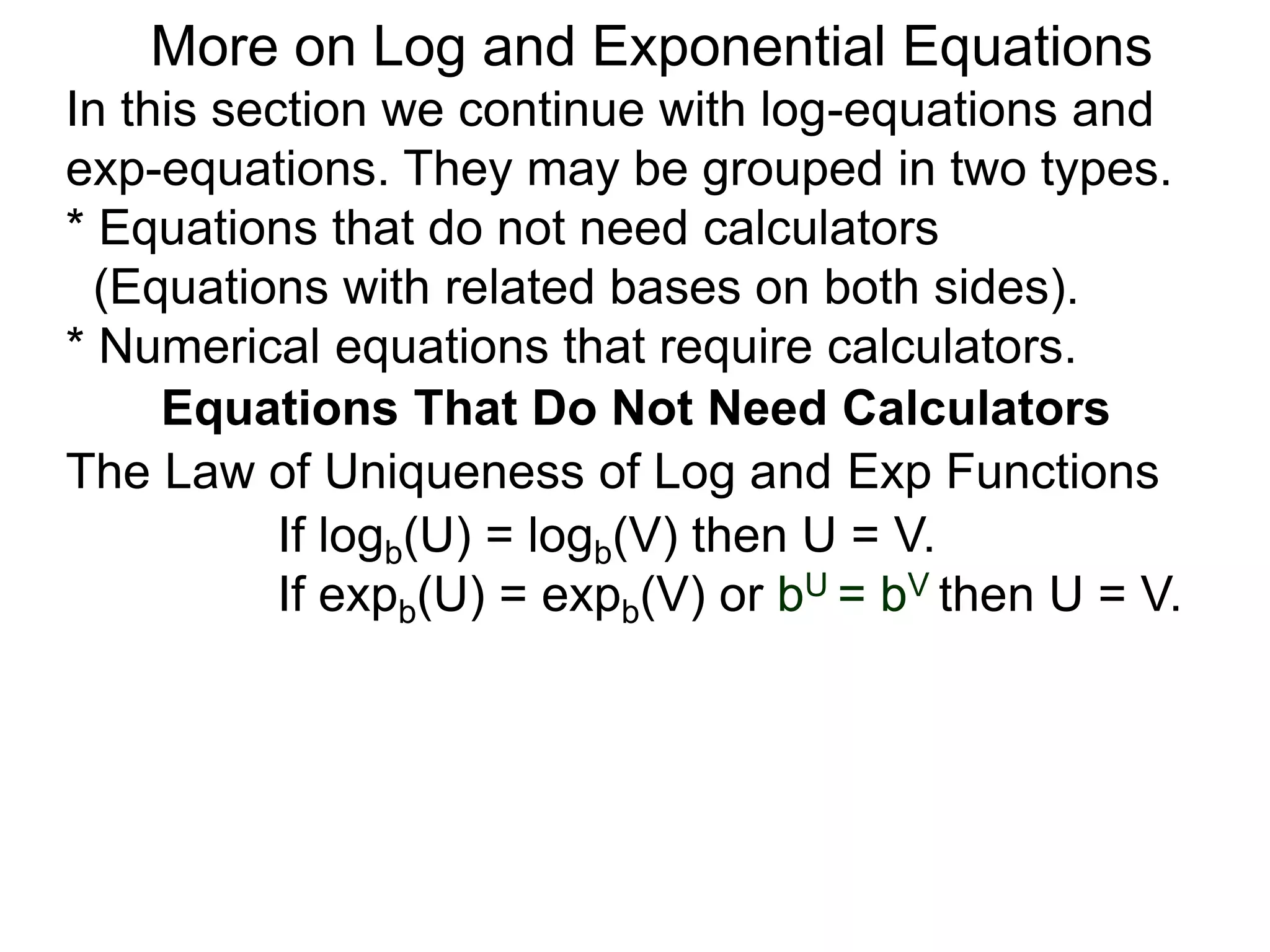 In this section we continue with log-equations and
exp-equations. They may be grouped in two types.
* Equations that do not need calculators
(Equations with related bases on both sides).
* Numerical equations that require calculators.
More on Log and Exponential Equations
Equations That Do Not Need Calculators
If logb(U) = logb(V) then U = V.
If expb(U) = expb(V) or bU = bV then U = V.
The Law of Uniqueness of Log and Exp Functions
 