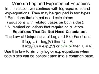 In this section we continue with log-equations and
exp-equations. They may be grouped in two types.
* Equations that do not need calculators
(Equations with related bases on both sides).
* Numerical equations that require calculators.
More on Log and Exponential Equations
Equations That Do Not Need Calculators
Use this law to simplify log or exp equations when
both sides can be consolidated into a common base.
The Law of Uniqueness of Log and Exp Functions
If logb(U) = logb(V) then U = V.
If expb(U) = expb(V) or bU = bV then U = V.
 