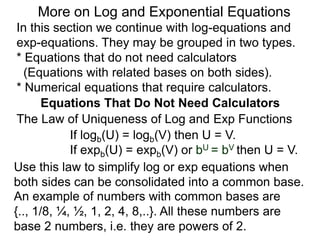 In this section we continue with log-equations and
exp-equations. They may be grouped in two types.
* Equations that do not need calculators
(Equations with related bases on both sides).
* Numerical equations that require calculators.
More on Log and Exponential Equations
Equations That Do Not Need Calculators
Use this law to simplify log or exp equations when
both sides can be consolidated into a common base.
An example of numbers with common bases are
{.., 1/8, ¼, ½, 1, 2, 4, 8,..}. All these numbers are
base 2 numbers, i.e. they are powers of 2.
The Law of Uniqueness of Log and Exp Functions
If logb(U) = logb(V) then U = V.
If expb(U) = expb(V) or bU = bV then U = V.
 