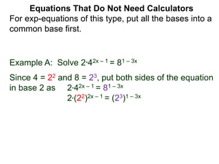 Example A: Solve 2*42x – 1 = 81 – 3x
Since 4 = 22 and 8 = 23, put both sides of the equation
in base 2 as 2*42x – 1 = 81 – 3x
2*(22)2x – 1 = (23)1 – 3x
Equations That Do Not Need Calculators
For exp-equations of this type, put all the bases into a
common base first.
 