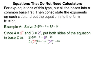 Example A: Solve 2*42x – 1 = 81 – 3x
Since 4 = 22 and 8 = 23, put both sides of the equation
in base 2 as 2*42x – 1 = 81 – 3x
2*(22)2x – 1 = (23)1 – 3x
Equations That Do Not Need Calculators
For exp-equations of this type, put all the bases into a
common base first. Then consolidate the exponents
on each side and put the equation into the form
bu = bv,
 
