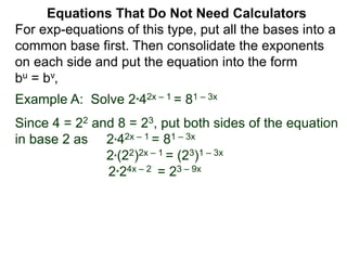 Example A: Solve 2*42x – 1 = 81 – 3x
Since 4 = 22 and 8 = 23, put both sides of the equation
in base 2 as 2*42x – 1 = 81 – 3x
2*(22)2x – 1 = (23)1 – 3x
2*24x – 2 = 23 – 9x
Equations That Do Not Need Calculators
For exp-equations of this type, put all the bases into a
common base first. Then consolidate the exponents
on each side and put the equation into the form
bu = bv,
 