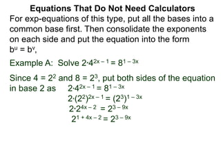 Example A: Solve 2*42x – 1 = 81 – 3x
Since 4 = 22 and 8 = 23, put both sides of the equation
in base 2 as 2*42x – 1 = 81 – 3x
2*(22)2x – 1 = (23)1 – 3x
2*24x – 2 = 23 – 9x
21 + 4x – 2 = 23 – 9x
Equations That Do Not Need Calculators
For exp-equations of this type, put all the bases into a
common base first. Then consolidate the exponents
on each side and put the equation into the form
bu = bv,
 