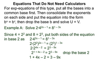 Example A: Solve 2*42x – 1 = 81 – 3x
Since 4 = 22 and 8 = 23, put both sides of the equation
in base 2 as 2*42x – 1 = 81 – 3x
2*(22)2x – 1 = (23)1 – 3x
2*24x – 2 = 23 – 9x
21 + 4x – 2 = 23 – 9x drop the base 2
1 + 4x – 2 = 3 – 9x
Equations That Do Not Need Calculators
For exp-equations of this type, put all the bases into a
common base first. Then consolidate the exponents
on each side and put the equation into the form
bu = bv, then drop the base b and solve U = V.
 