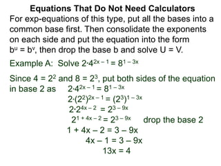 Example A: Solve 2*42x – 1 = 81 – 3x
Since 4 = 22 and 8 = 23, put both sides of the equation
in base 2 as 2*42x – 1 = 81 – 3x
2*(22)2x – 1 = (23)1 – 3x
2*24x – 2 = 23 – 9x
21 + 4x – 2 = 23 – 9x drop the base 2
1 + 4x – 2 = 3 – 9x
4x – 1 = 3 – 9x
13x = 4
Equations That Do Not Need Calculators
For exp-equations of this type, put all the bases into a
common base first. Then consolidate the exponents
on each side and put the equation into the form
bu = bv, then drop the base b and solve U = V.
 