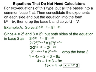Example A: Solve 2*42x – 1 = 81 – 3x
Since 4 = 22 and 8 = 23, put both sides of the equation
in base 2 as 2*42x – 1 = 81 – 3x
2*(22)2x – 1 = (23)1 – 3x
2*24x – 2 = 23 – 9x
21 + 4x – 2 = 23 – 9x drop the base 2
1 + 4x – 2 = 3 – 9x
4x – 1 = 3 – 9x
13x = 4  x = 4/13
Equations That Do Not Need Calculators
For exp-equations of this type, put all the bases into a
common base first. Then consolidate the exponents
on each side and put the equation into the form
bu = bv, then drop the base b and solve U = V.
 