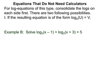 For log-equations of this type, consolidate the logs on
each side first. There are two following possibilities.
I. If the resulting equation is of the form logb(U) = V,
Equations That Do Not Need Calculators
Example B: Solve log2(x – 1) + log2(x + 3) = 5
 