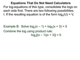 Example B: Solve log2(x – 1) + log2(x + 3) = 5
Combine the log using product rule:
log2[(x – 1)(x + 3)] = 5
Equations That Do Not Need Calculators
For log-equations of this type, consolidate the logs on
each side first. There are two following possibilities.
I. If the resulting equation is of the form logb(U) = V,
 